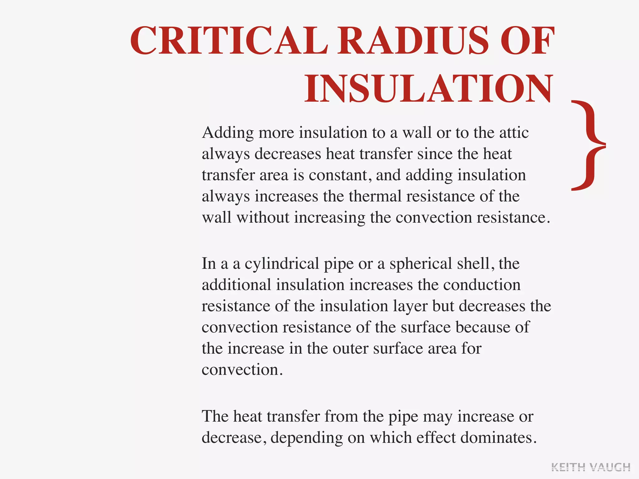 CRITICAL RADIUS OF
       INSULATION
   Adding more insulation to a wall or to the attic
   always decreases heat transfer since the heat
   transfer area is constant, and adding insulation
   always increases the thermal resistance of the
   wall without increasing the convection resistance.
                                                          }
   In a a cylindrical pipe or a spherical shell, the
   additional insulation increases the conduction
   resistance of the insulation layer but decreases the
   convection resistance of the surface because of
   the increase in the outer surface area for
   convection.

   The heat transfer from the pipe may increase or
   decrease, depending on which effect dominates.
                                                        KEITH VAUGH
 