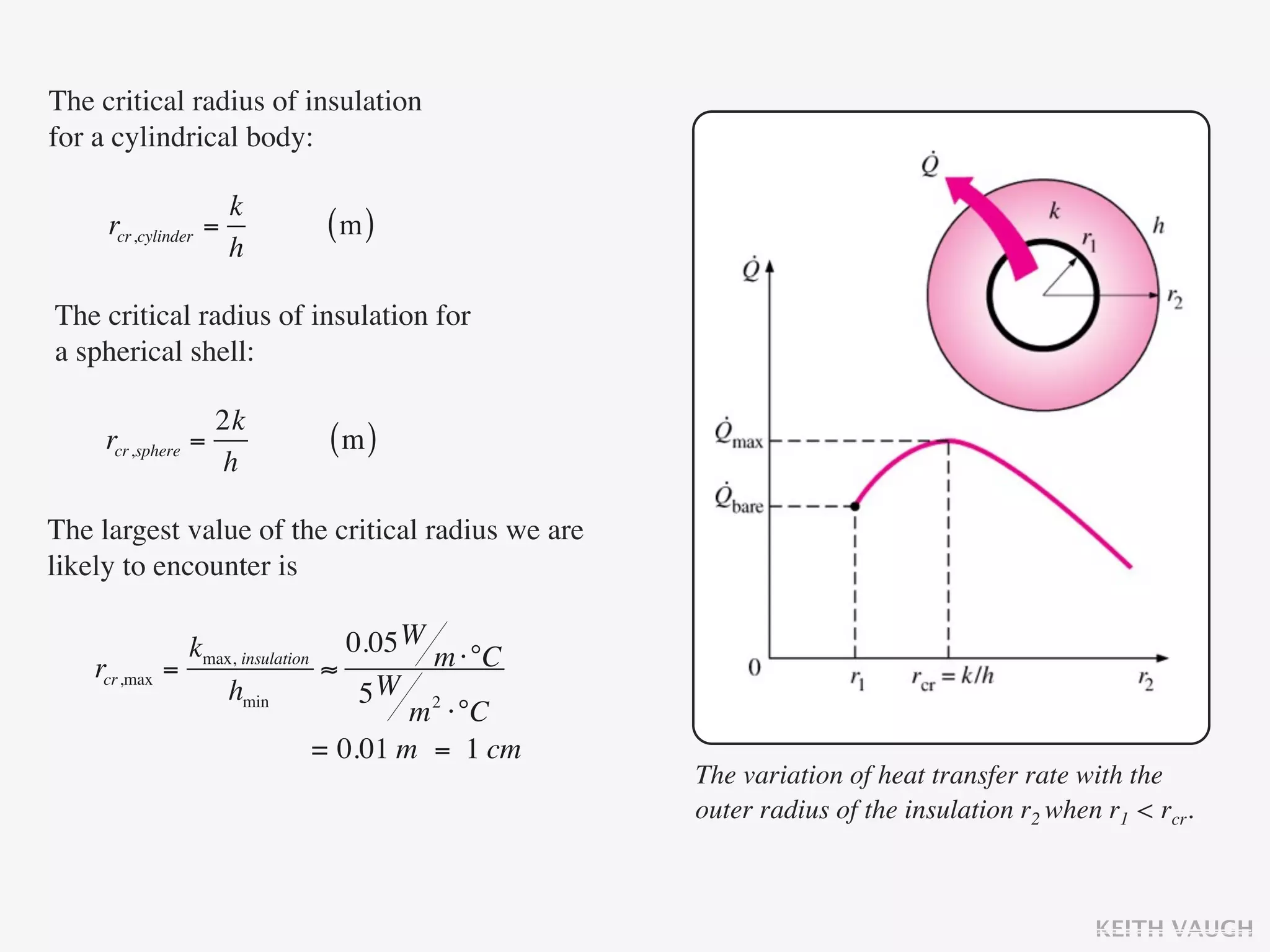 The critical radius of insulation
for a cylindrical body:

                      k
     rcr,cylinder   =        (m)
                      h

The critical radius of insulation for
a spherical shell:

                    2k
     rcr,sphere   =          (m)
                    h

The largest value of the critical radius we are
likely to encounter is

                kmax, insulation 0.05 W m ⋅°C
    rcr,max   =                  ≈
                    hmin            5W 2
                                        m ⋅°C
                                = 0.01 m = 1 cm
                                                  The variation of heat transfer rate with the
                                                  outer radius of the insulation r2 when r1 < rcr.



                                                                                        KEITH VAUGH
 