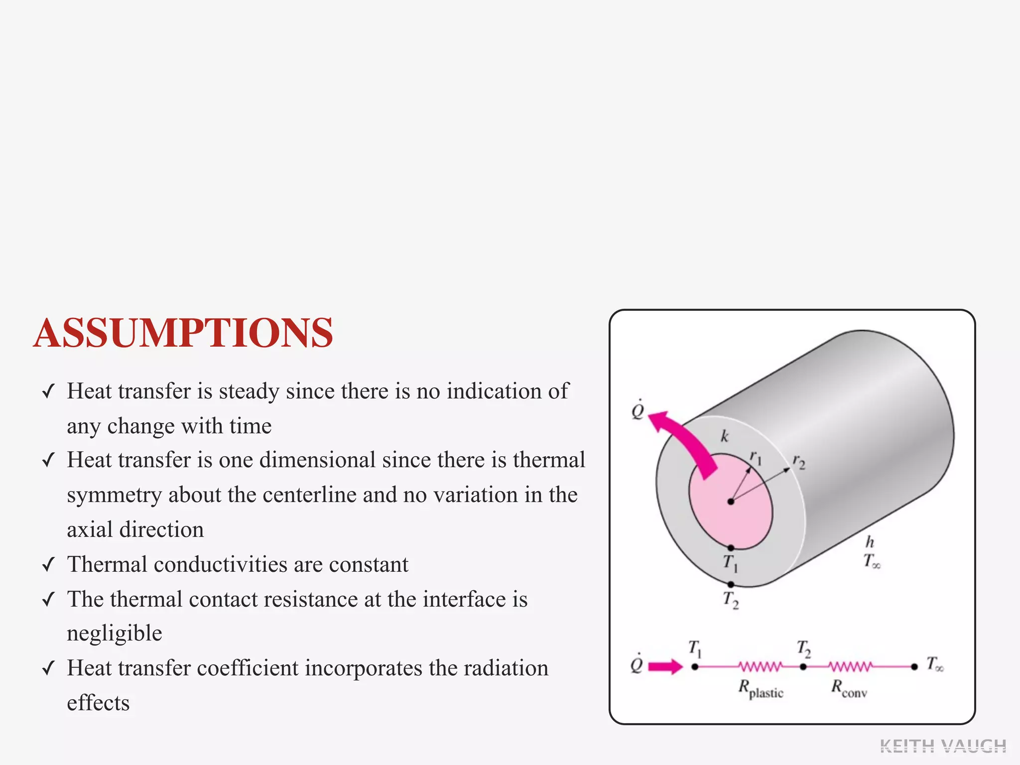 ASSUMPTIONS
✓ Heat transfer is steady since there is no indication of
    any change with time
✓   Heat transfer is one dimensional since there is thermal
    symmetry about the centerline and no variation in the
    axial direction
✓   Thermal conductivities are constant
✓   The thermal contact resistance at the interface is
    negligible
✓   Heat transfer coefficient incorporates the radiation
    effects
                                                              KEITH VAUGH
 