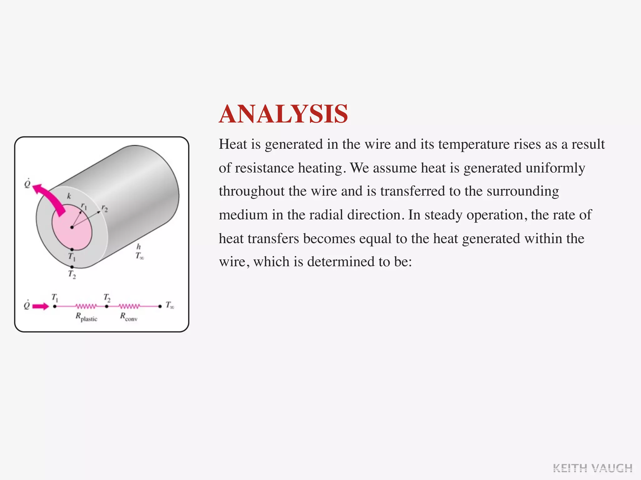 ANALYSIS
Heat is generated in the wire and its temperature rises as a result
of resistance heating. We assume heat is generated uniformly
throughout the wire and is transferred to the surrounding
medium in the radial direction. In steady operation, the rate of
heat transfers becomes equal to the heat generated within the
wire, which is determined to be:




                                                         KEITH VAUGH
 