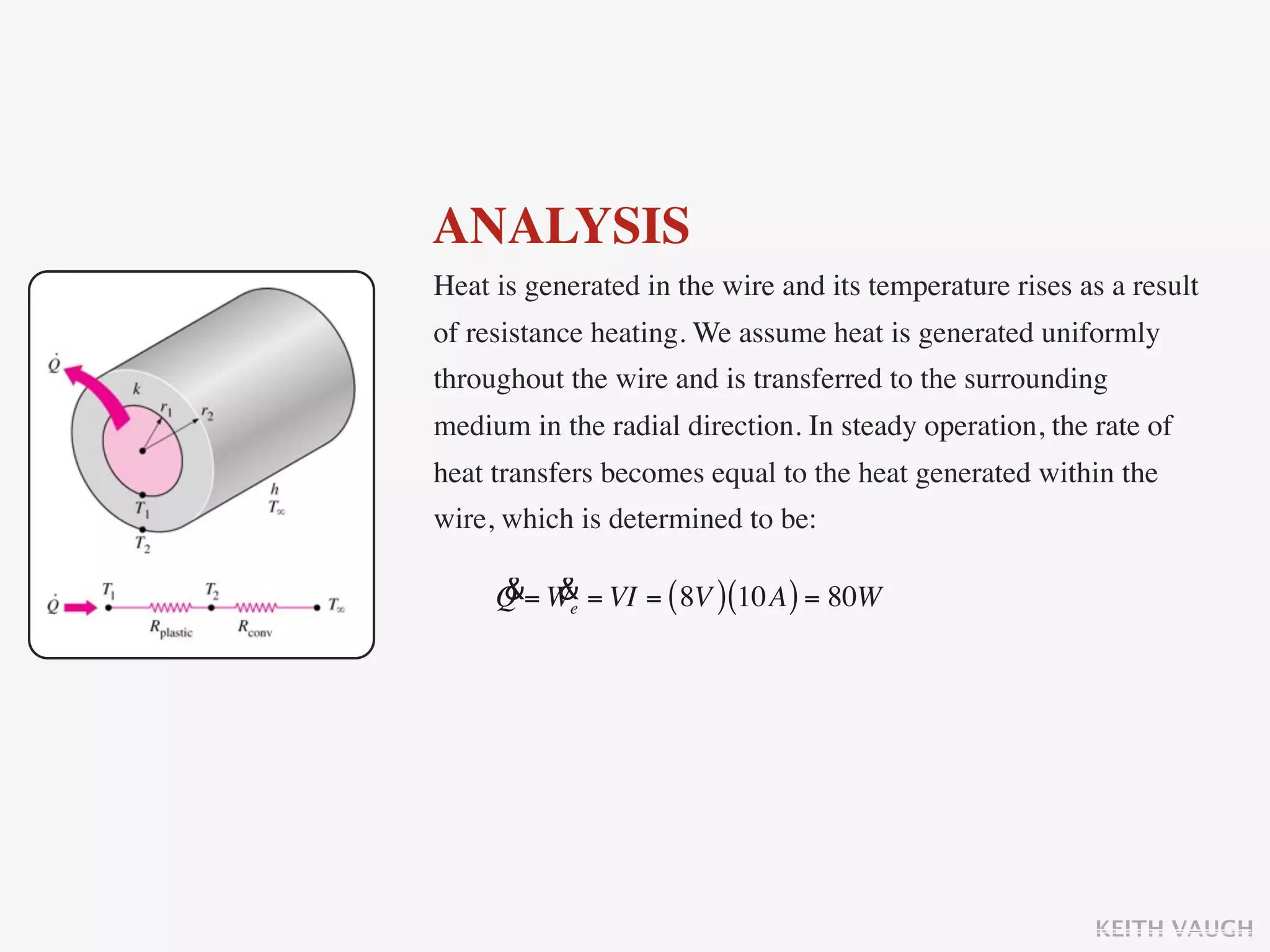 ANALYSIS
Heat is generated in the wire and its temperature rises as a result
of resistance heating. We assume heat is generated uniformly
throughout the wire and is transferred to the surrounding
medium in the radial direction. In steady operation, the rate of
heat transfers becomes equal to the heat generated within the
wire, which is determined to be:

     & &
     Q = We = VI = ( 8V ) (10A ) = 80W




                                                         KEITH VAUGH
 