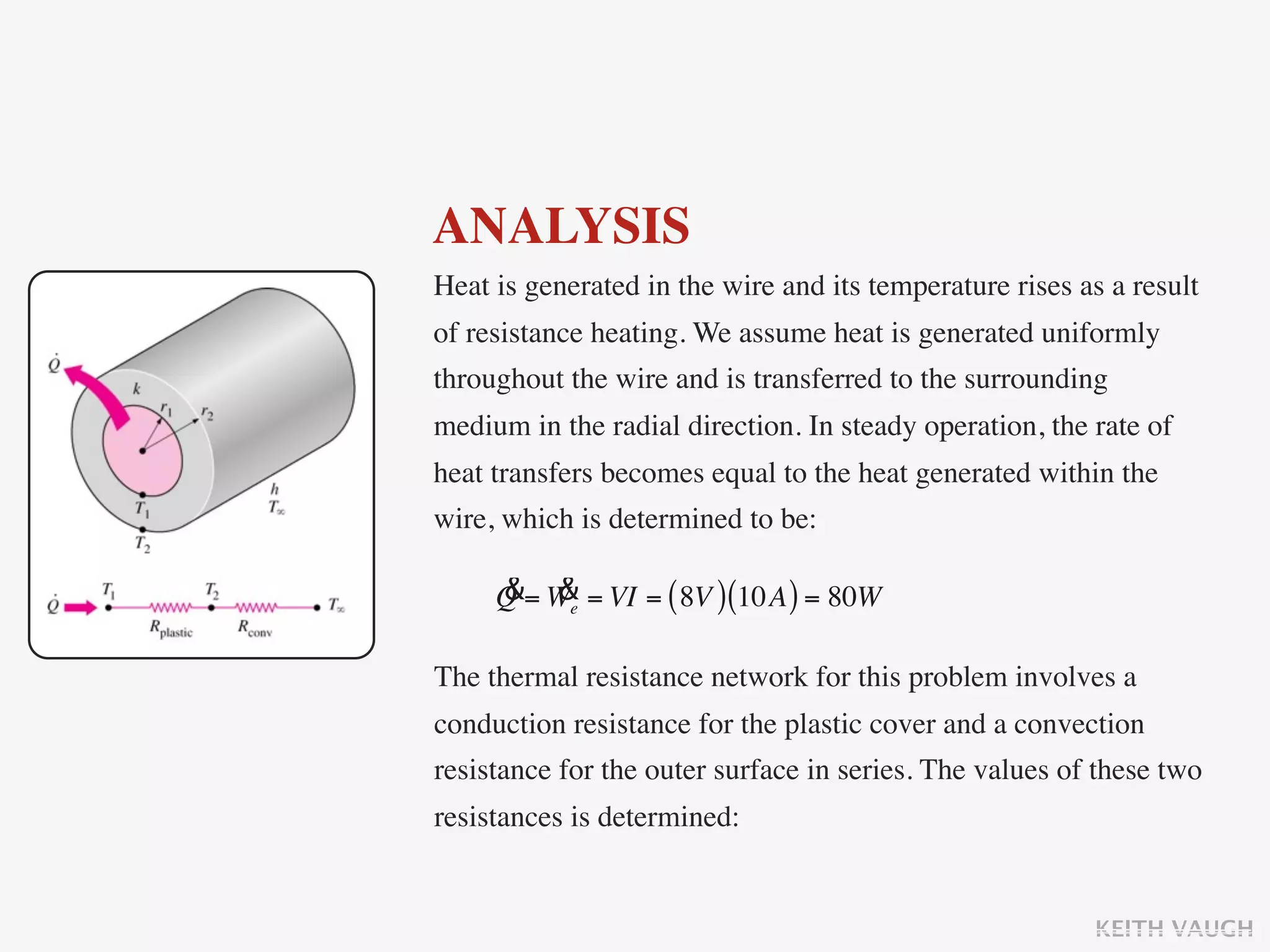 ANALYSIS
Heat is generated in the wire and its temperature rises as a result
of resistance heating. We assume heat is generated uniformly
throughout the wire and is transferred to the surrounding
medium in the radial direction. In steady operation, the rate of
heat transfers becomes equal to the heat generated within the
wire, which is determined to be:

     & &
     Q = We = VI = ( 8V ) (10A ) = 80W

The thermal resistance network for this problem involves a
conduction resistance for the plastic cover and a convection
resistance for the outer surface in series. The values of these two
resistances is determined:


                                                         KEITH VAUGH
 