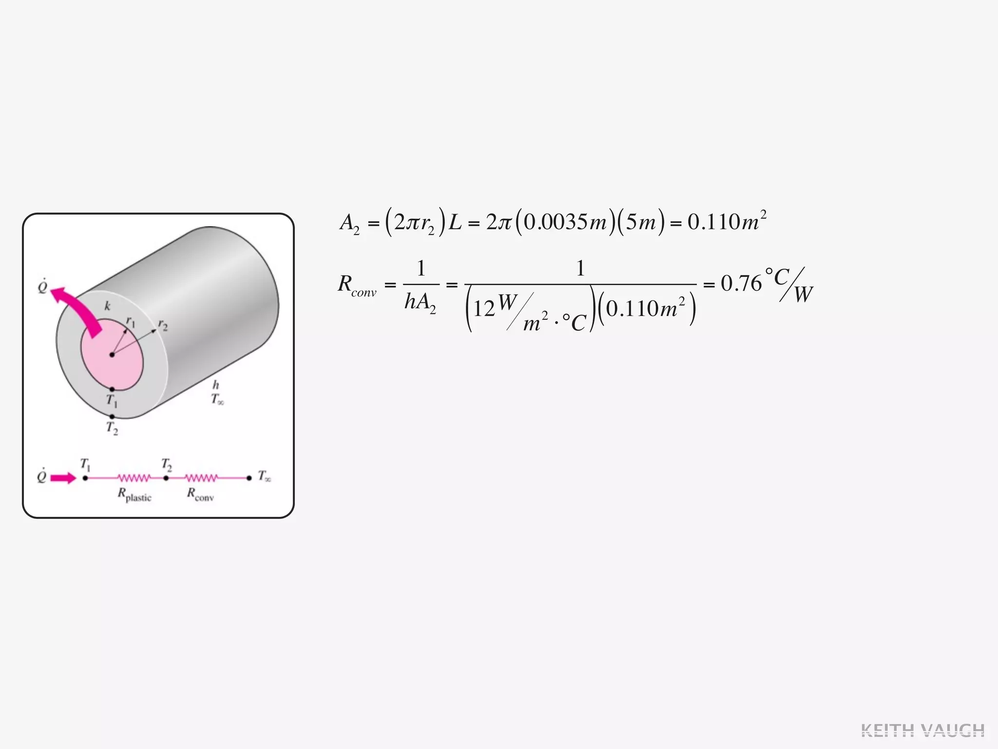 A2 = ( 2π r2 ) L = 2π ( 0.0035m ) ( 5m ) = 0.110m 2
           1                     1
Rconv   =     =                                   = 0.76 °C W
          hA2
               (12 W
                       m   2
                               ⋅°C ) (
                                       0.110m )
                                            2




                                                                KEITH VAUGH
 