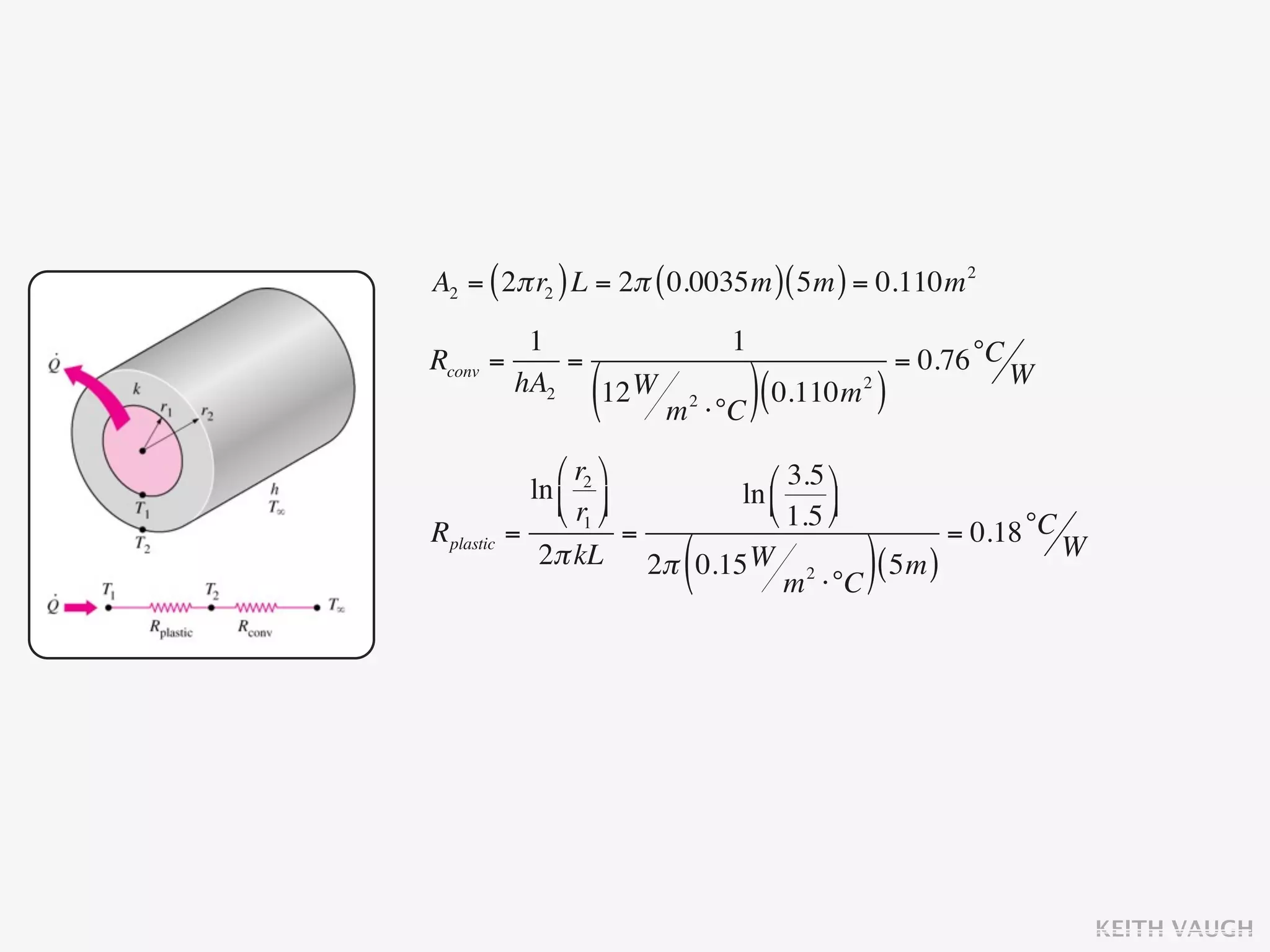 A2 = ( 2π r2 ) L = 2π ( 0.0035m ) ( 5m ) = 0.110m 2
           1                      1
Rconv   =     =                                    = 0.76 °C W
          hA2
                  (
                12 W
                        m   2
                                ⋅°C ) (
                                        0.110m )
                                             2




                ⎛ r2 ⎞      ⎛ 3.5 ⎞
             ln ⎜ ⎟      ln ⎜
                ⎝ r1 ⎠      ⎝ 1.5 ⎟
                                     ⎠
Rplastic   =             =                     = 0.18 °C W
                         (
              2π kL 2π 0.15 W 2
                                 m ⋅°C
                                        ( 5m ))




                                                                 KEITH VAUGH
 