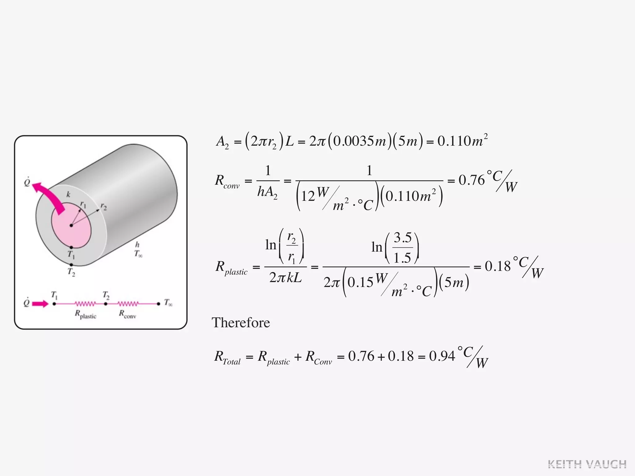A2 = ( 2π r2 ) L = 2π ( 0.0035m ) ( 5m ) = 0.110m 2
           1                      1
Rconv   =     =                                    = 0.76 °C W
          hA2
                  (
                12 W
                        m   2
                                ⋅°C ) (
                                        0.110m )
                                             2




                ⎛ r2 ⎞      ⎛ 3.5 ⎞
             ln ⎜ ⎟      ln ⎜
                ⎝ r1 ⎠      ⎝ 1.5 ⎟
                                     ⎠
Rplastic   =             =                     = 0.18 °C W
                         (
              2π kL 2π 0.15 W 2
                                 m ⋅°C
                                        ( 5m ))
Therefore

RTotal = Rplastic + RConv = 0.76 + 0.18 = 0.94 °C W




                                                                 KEITH VAUGH
 