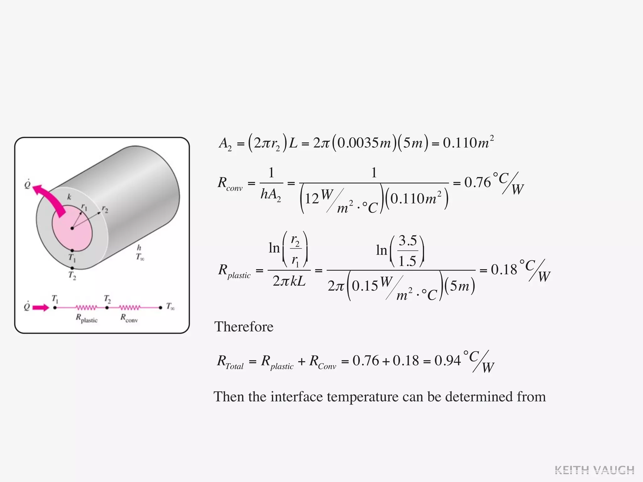 A2 = ( 2π r2 ) L = 2π ( 0.0035m ) ( 5m ) = 0.110m 2
           1                      1
Rconv   =     =                                    = 0.76 °C W
          hA2
                  (
                12 W
                        m   2
                                ⋅°C ) (
                                        0.110m )
                                             2




                ⎛ r2 ⎞      ⎛ 3.5 ⎞
             ln ⎜ ⎟      ln ⎜
                ⎝ r1 ⎠      ⎝ 1.5 ⎟
                                     ⎠
Rplastic   =             =                     = 0.18 °C W
                         (
              2π kL 2π 0.15 W 2
                                 m ⋅°C
                                        ( 5m ))
Therefore

RTotal = Rplastic + RConv = 0.76 + 0.18 = 0.94 °C W

Then the interface temperature can be determined from



                                                                 KEITH VAUGH
 