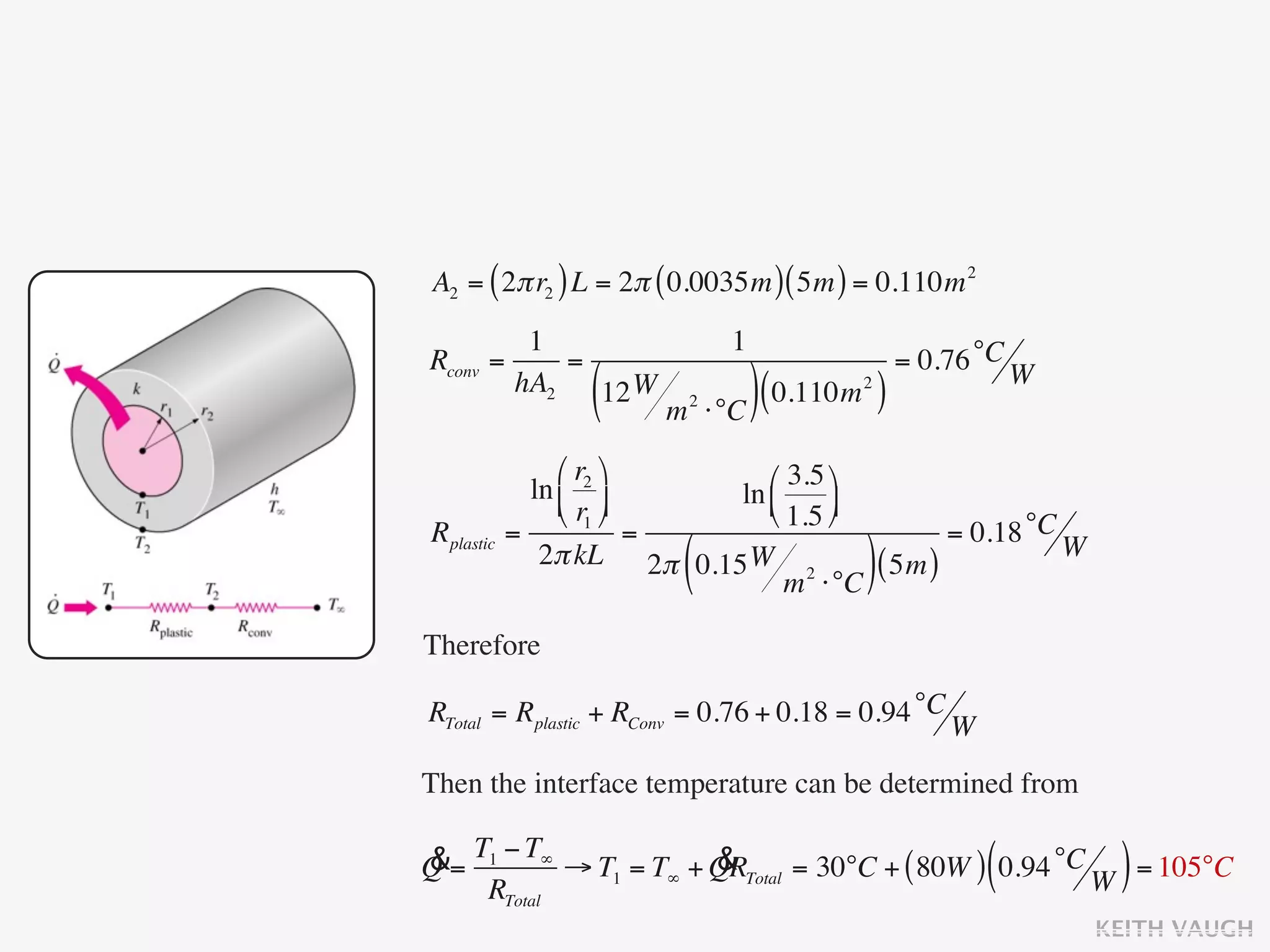 A2 = ( 2π r2 ) L = 2π ( 0.0035m ) ( 5m ) = 0.110m 2
           1                      1
Rconv   =     =                                    = 0.76 °C W
          hA2
                  (
                12 W
                        m   2
                                ⋅°C ) (
                                        0.110m )
                                             2




                ⎛ r2 ⎞      ⎛ 3.5 ⎞
             ln ⎜ ⎟      ln ⎜
                ⎝ r1 ⎠      ⎝ 1.5 ⎟
                                     ⎠
Rplastic   =             =                     = 0.18 °C W
                         (
              2π kL 2π 0.15 W 2
                                 m ⋅°C
                                        ( 5m ))
Therefore

RTotal = Rplastic + RConv = 0.76 + 0.18 = 0.94 °C W

Then the interface temperature can be determined from

&= T1 − T∞ → T1 = T∞ + QRTotal = 30°C + ( 80W ) 0.94 °C
Q                      &                                  (       )
    RTotal                                              W = 105°C
                                                                 KEITH VAUGH
 