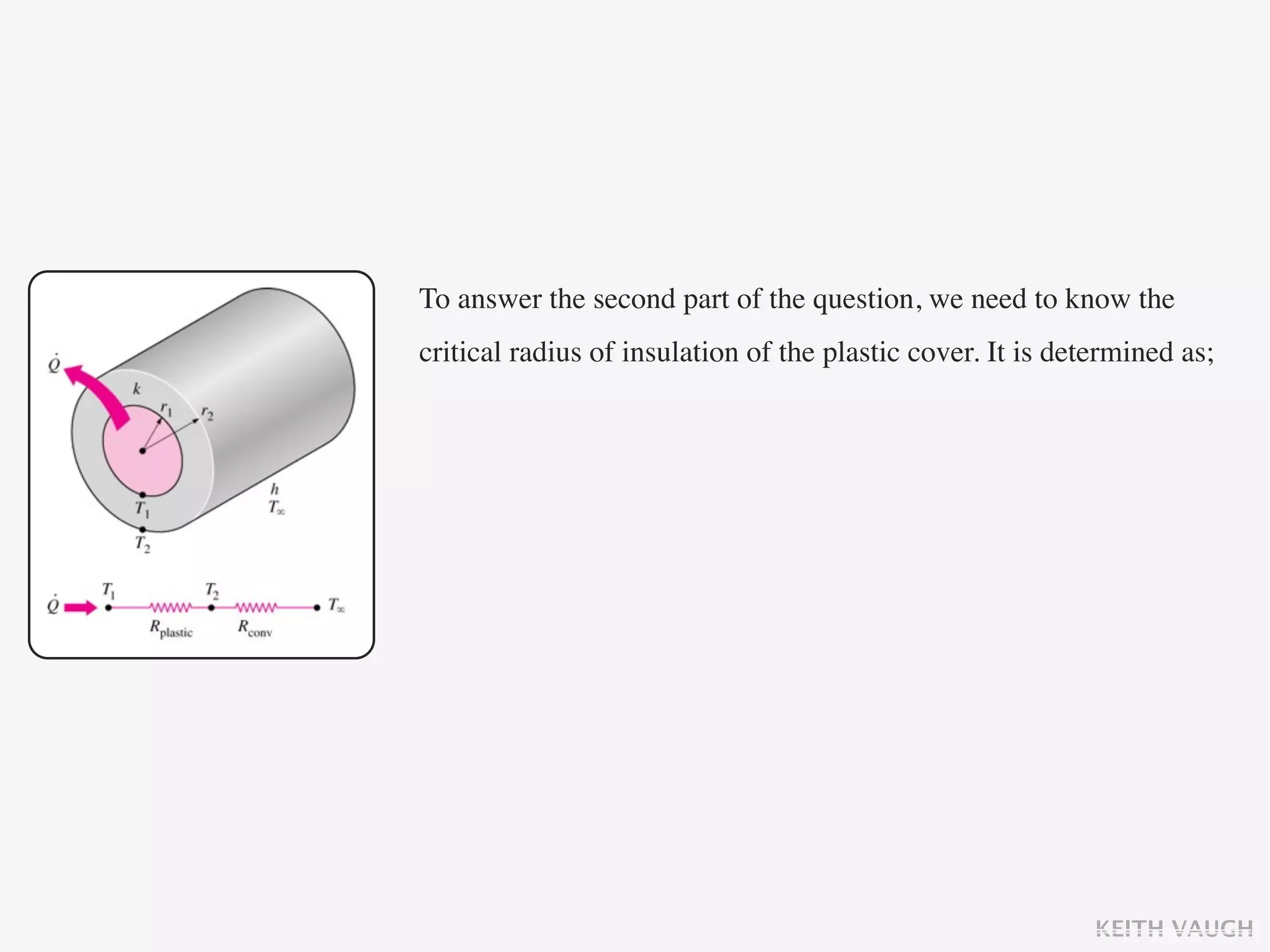 To answer the second part of the question, we need to know the
critical radius of insulation of the plastic cover. It is determined as;




                                                             KEITH VAUGH
 