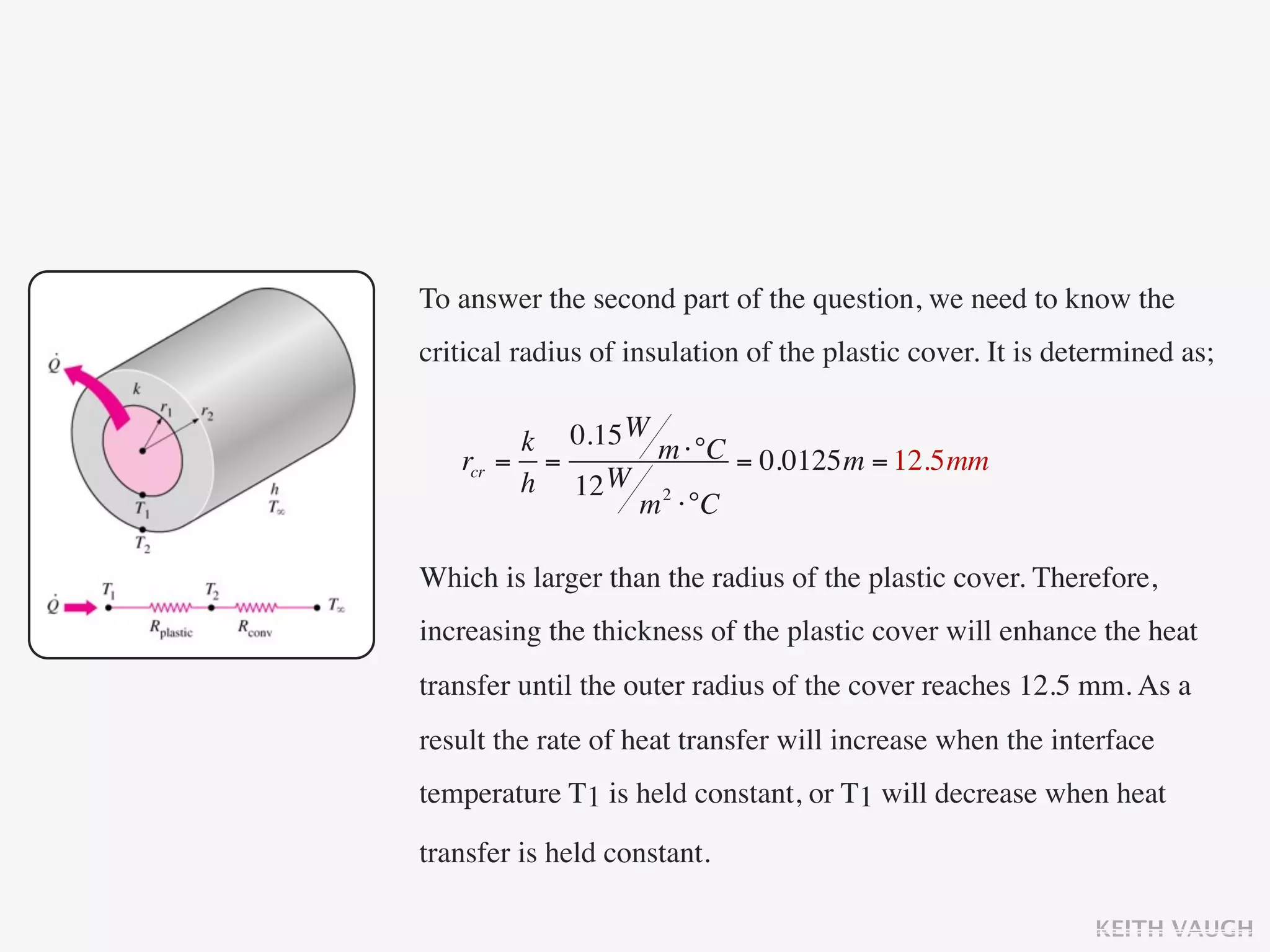 To answer the second part of the question, we need to know the
critical radius of insulation of the plastic cover. It is determined as;


        k 0.15 W m ⋅°C
   rcr = =             = 0.0125m = 12.5mm
        h 12 W 2
                m ⋅°C

Which is larger than the radius of the plastic cover. Therefore,
increasing the thickness of the plastic cover will enhance the heat
transfer until the outer radius of the cover reaches 12.5 mm. As a
result the rate of heat transfer will increase when the interface
temperature T1 is held constant, or T1 will decrease when heat

transfer is held constant.

                                                             KEITH VAUGH
 