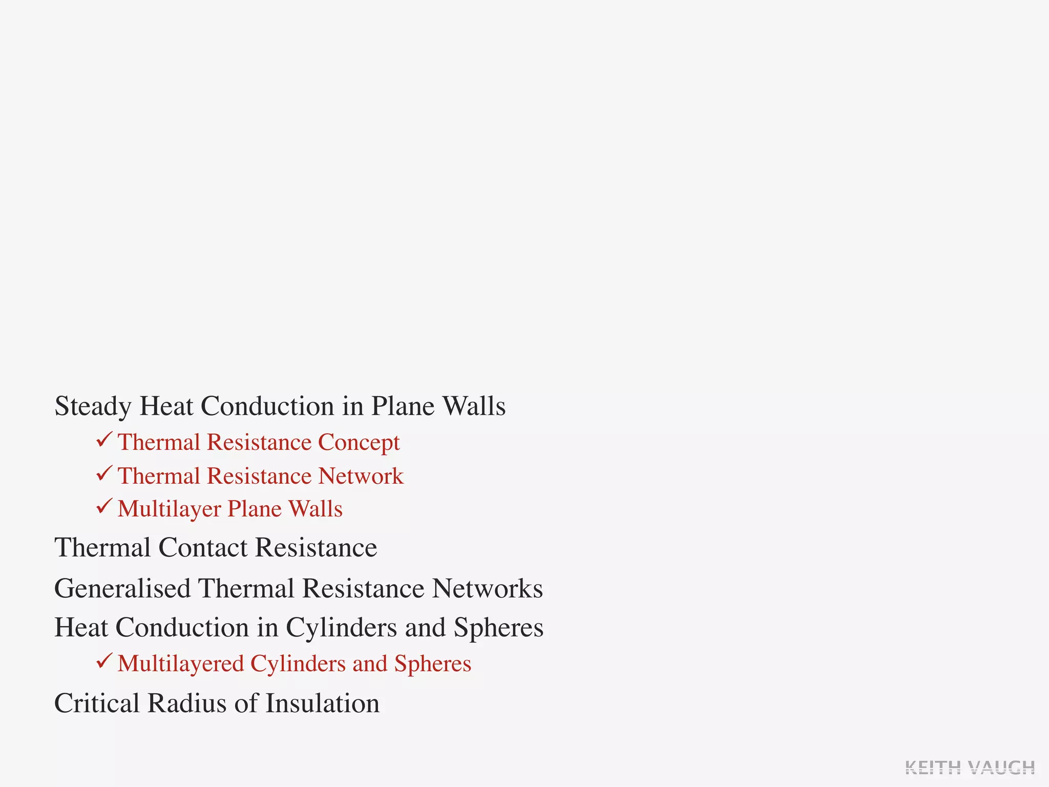 Steady Heat Conduction in Plane Walls
    Thermal Resistance Concept
    Thermal Resistance Network
    Multilayer Plane Walls
Thermal Contact Resistance
Generalised Thermal Resistance Networks
Heat Conduction in Cylinders and Spheres
    Multilayered Cylinders and Spheres
Critical Radius of Insulation

                                           KEITH VAUGH
 