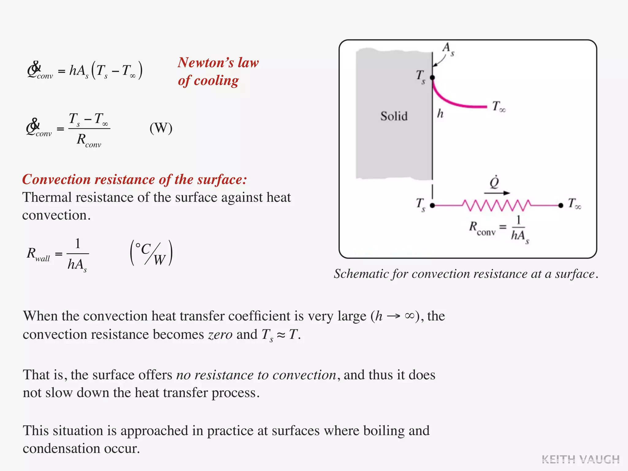 &                              Newton’s law
Qconv = hAs (Ts − T∞ )
                               of cooling


& = Ts − T∞
Qconv                    (W)
      Rconv

Convection resistance of the surface:
Thermal resistance of the surface against heat
convection.
           1
Rwall   =
          hAs
                   (°C W )
                                                      Schematic for convection resistance at a surface.


When the convection heat transfer coefﬁcient is very large (h → ∞), the
convection resistance becomes zero and Ts ≈ T.

That is, the surface offers no resistance to convection, and thus it does
not slow down the heat transfer process.

This situation is approached in practice at surfaces where boiling and
condensation occur.
                                                                                            KEITH VAUGH
 