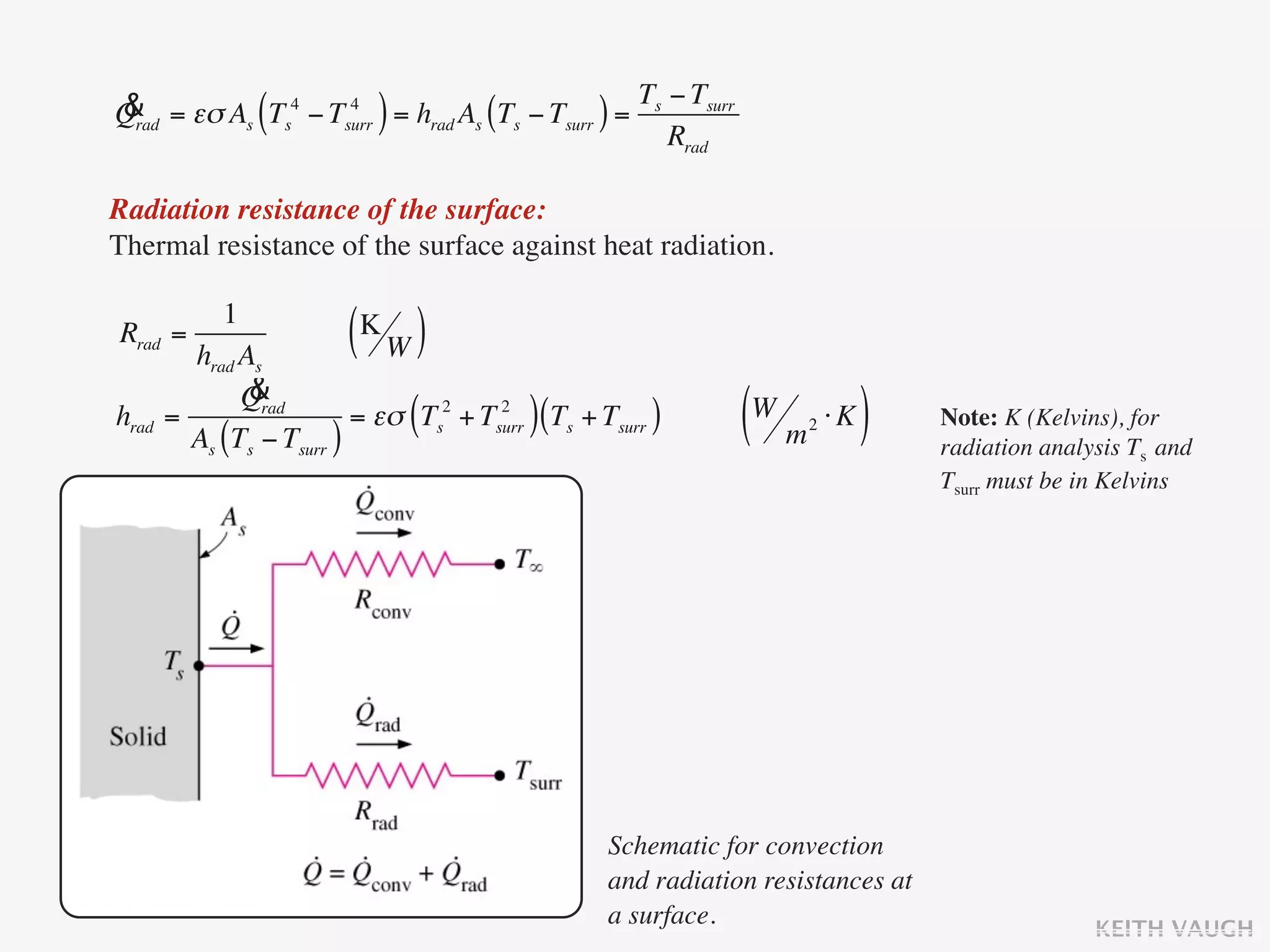 & = εσ As Ts4 − Tsurr = hrad As (Ts − Tsurr ) = Ts − Tsurr
Qrad          (   4
                           )                       Rrad

Radiation resistance of the surface:
Thermal resistance of the surface against heat radiation.

          1
Rrad =
       hrad As
                       ( K
                           W   )
             &
            Qrad
hrad =
       As (Ts − Tsurr )
                               (        )
                        = εσ Ts2 + Tsurr (Ts + Tsurr )
                                     2
                                                             (W m ⋅ K )
                                                                  2            Note: K (Kelvins), for
                                                                               radiation analysis Ts and
                                                                               Tsurr must be in Kelvins




                                                Schematic for convection
                                                and radiation resistances at
                                                a surface.                                    KEITH VAUGH
 