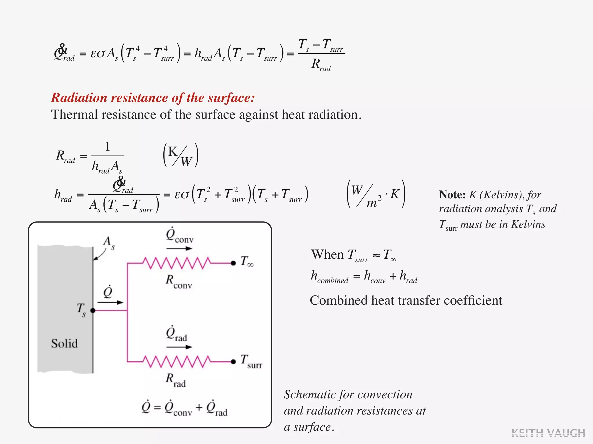 & = εσ As Ts4 − Tsurr = hrad As (Ts − Tsurr ) = Ts − Tsurr
Qrad          (   4
                           )                       Rrad

Radiation resistance of the surface:
Thermal resistance of the surface against heat radiation.

          1
Rrad =
       hrad As
                       ( K
                           W   )
             &
            Qrad
hrad =
       As (Ts − Tsurr )
                               (        )
                        = εσ Ts2 + Tsurr (Ts + Tsurr )
                                     2
                                                                (W m ⋅ K )
                                                                        2           Note: K (Kelvins), for
                                                                                    radiation analysis Ts and
                                                                                    Tsurr must be in Kelvins

                                                         When Tsurr ≈ T∞
                                                         hcombined = hconv + hrad
                                                         Combined heat transfer coefﬁcient




                                                Schematic for convection
                                                and radiation resistances at
                                                a surface.                                         KEITH VAUGH
 