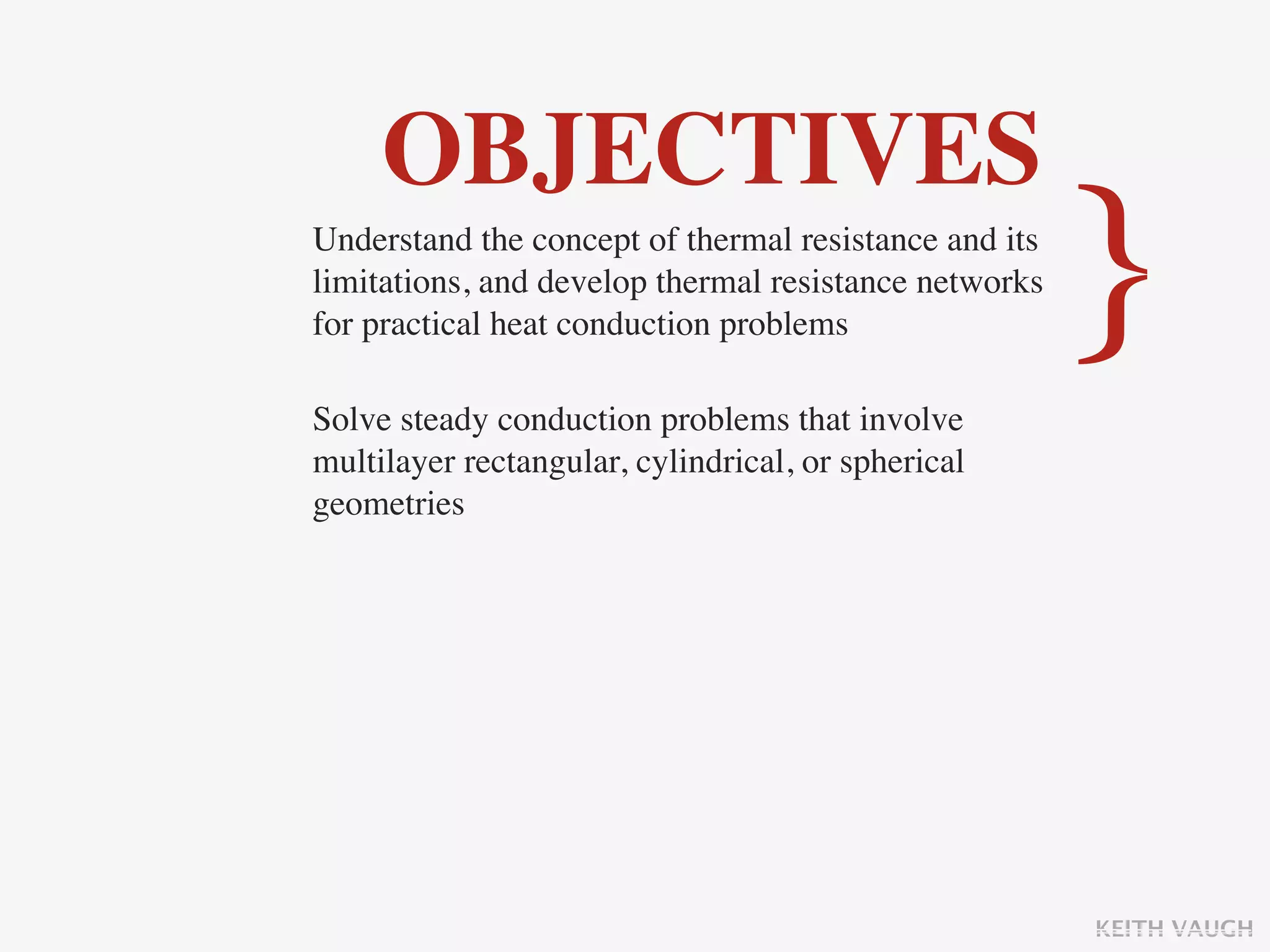 OBJECTIVES
Understand the concept of thermal resistance and its
limitations, and develop thermal resistance networks
for practical heat conduction problems

Solve steady conduction problems that involve
                                                       }
multilayer rectangular, cylindrical, or spherical
geometries




                                                       KEITH VAUGH
 