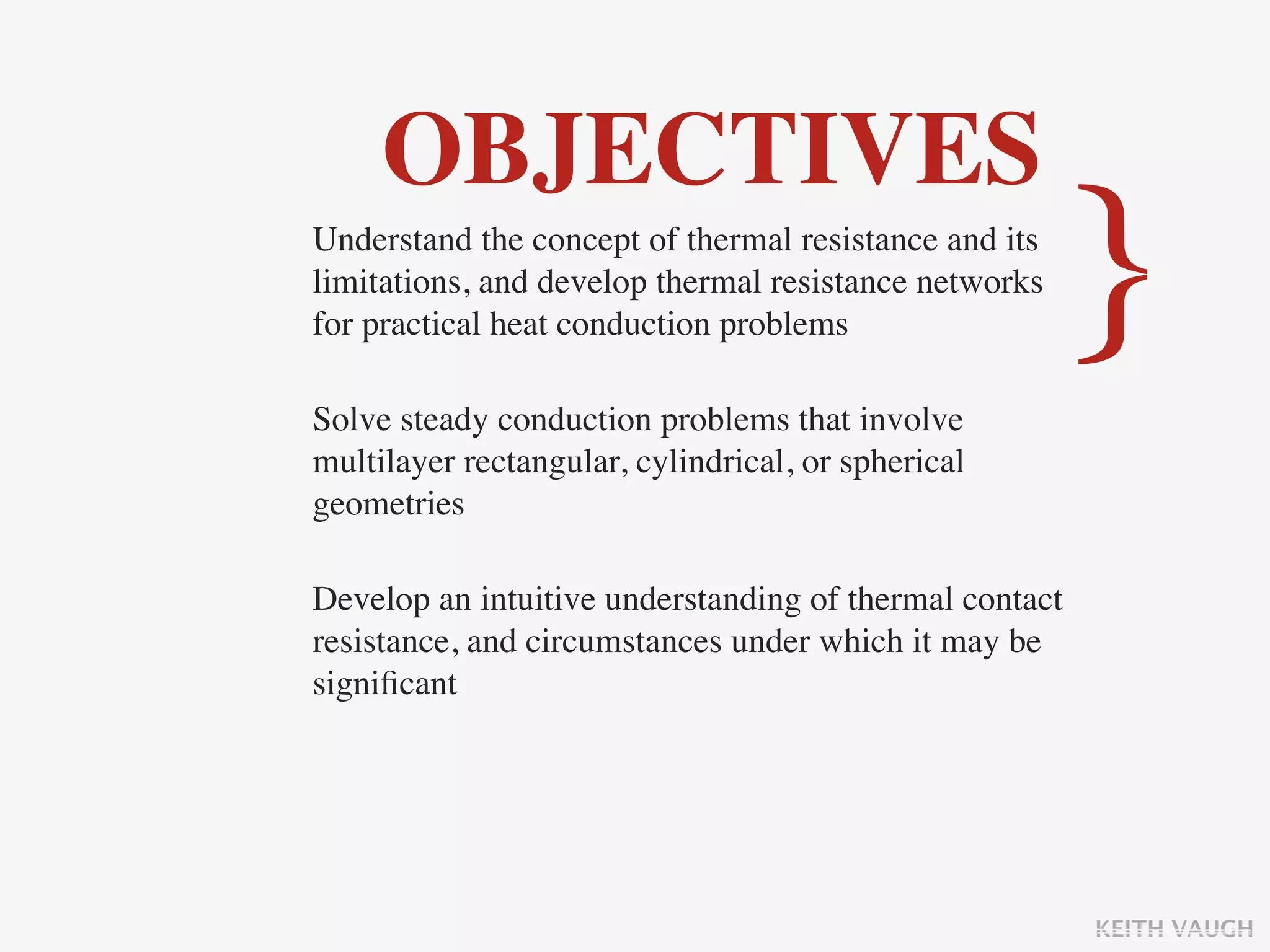 OBJECTIVES
Understand the concept of thermal resistance and its
limitations, and develop thermal resistance networks
for practical heat conduction problems

Solve steady conduction problems that involve
                                                        }
multilayer rectangular, cylindrical, or spherical
geometries

Develop an intuitive understanding of thermal contact
resistance, and circumstances under which it may be
signiﬁcant




                                                        KEITH VAUGH
 