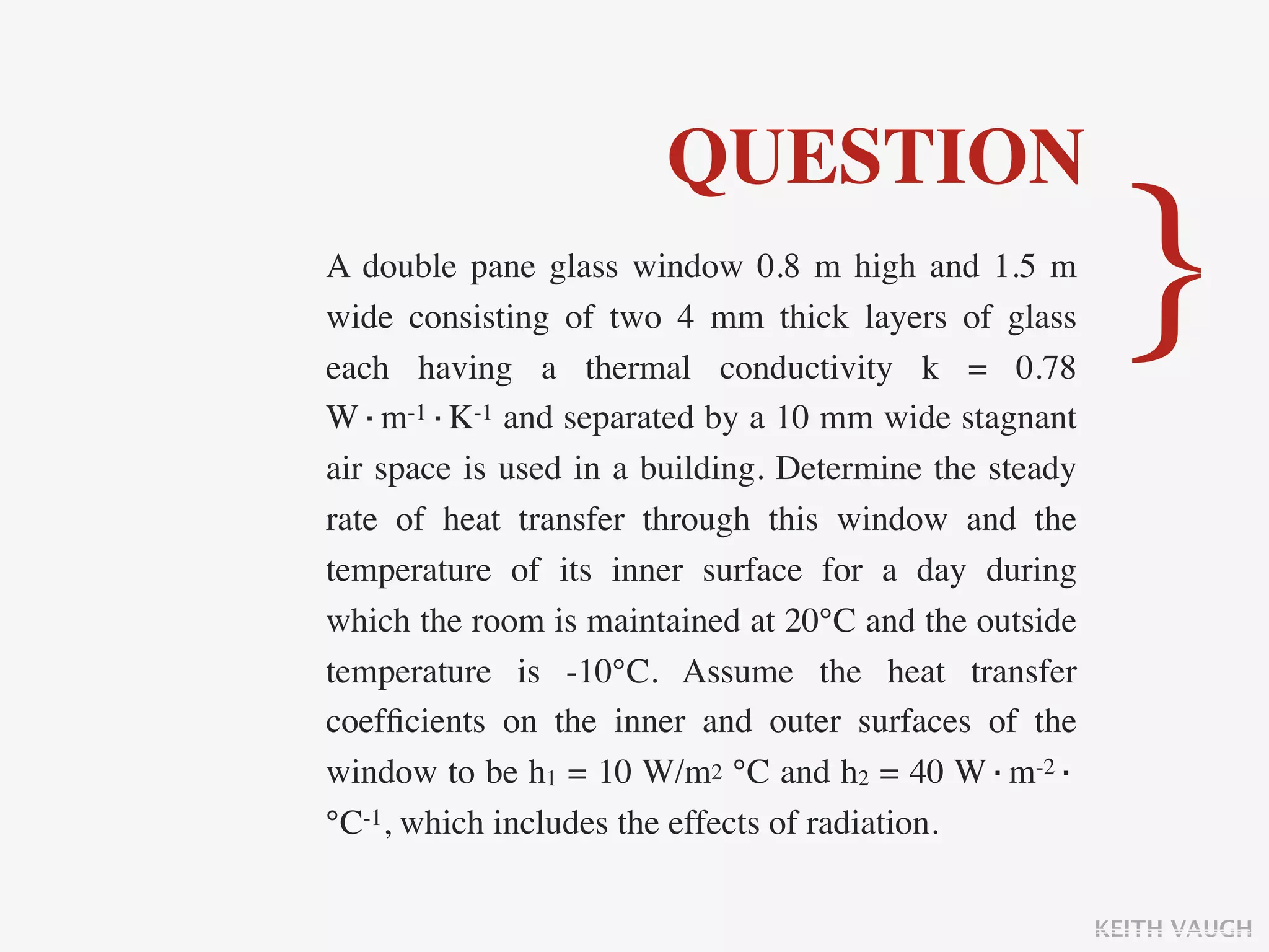 QUESTION
A double pane glass window 0.8 m high and 1.5 m
wide consisting of two 4 mm thick layers of glass
each having a thermal conductivity k = 0.78
W·m-1·K-1 and separated by a 10 mm wide stagnant
                                                         }
air space is used in a building. Determine the steady
rate of heat transfer through this window and the
temperature of its inner surface for a day during
which the room is maintained at 20°C and the outside
temperature is -10°C. Assume the heat transfer
coefﬁcients on the inner and outer surfaces of the
window to be h1 = 10 W/m2 °C and h2 = 40 W·m-2·
°C-1, which includes the effects of radiation.

                                                        KEITH VAUGH
 