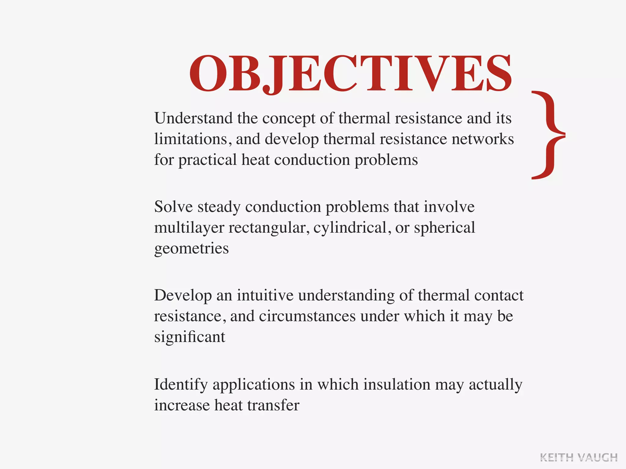 OBJECTIVES
Understand the concept of thermal resistance and its
limitations, and develop thermal resistance networks
for practical heat conduction problems

Solve steady conduction problems that involve
                                                         }
multilayer rectangular, cylindrical, or spherical
geometries

Develop an intuitive understanding of thermal contact
resistance, and circumstances under which it may be
signiﬁcant

Identify applications in which insulation may actually
increase heat transfer

                                                         KEITH VAUGH
 