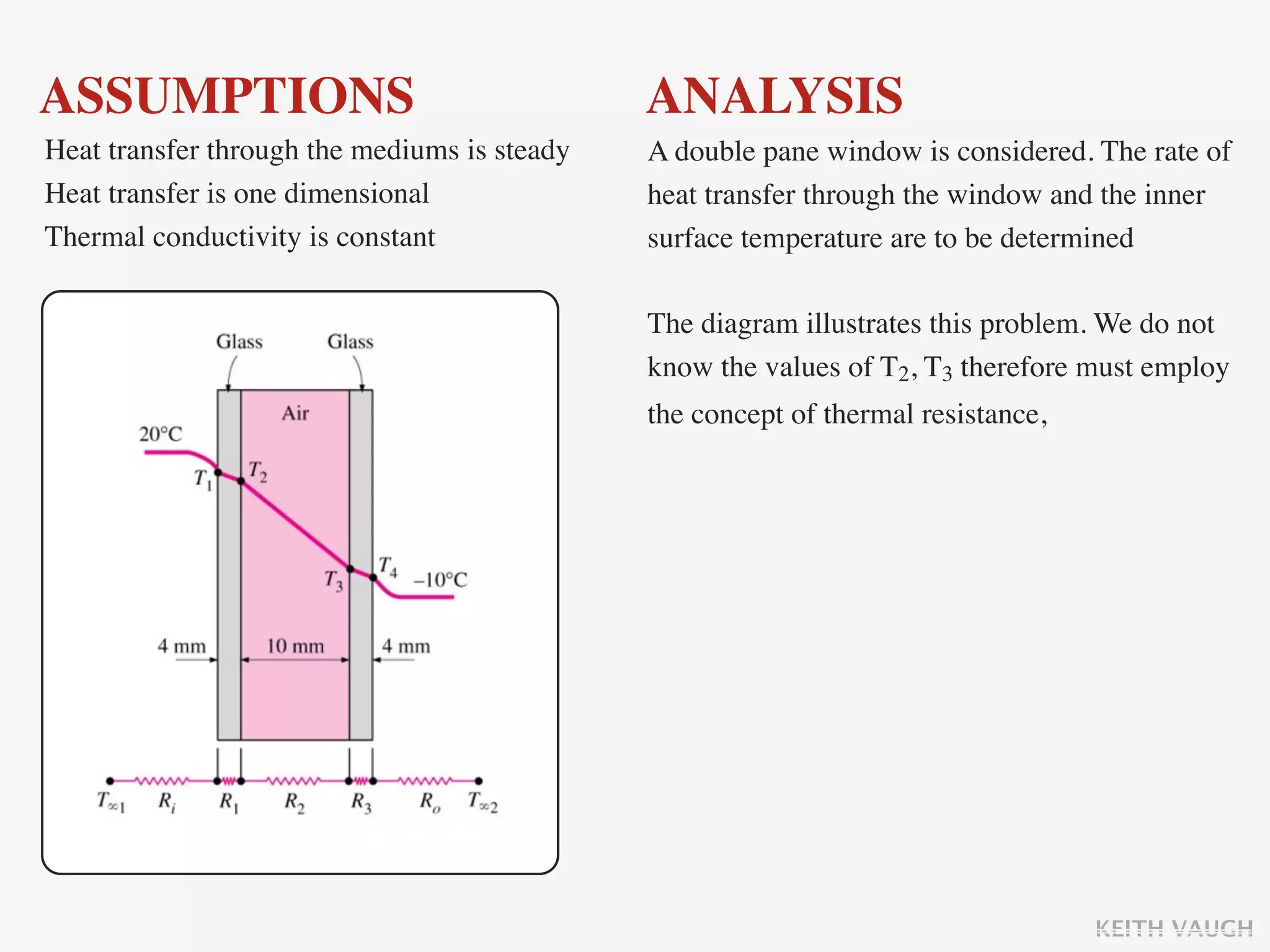 ASSUMPTIONS                                   ANALYSIS
Heat transfer through the mediums is steady   A double pane window is considered. The rate of
Heat transfer is one dimensional              heat transfer through the window and the inner
Thermal conductivity is constant              surface temperature are to be determined

                                              The diagram illustrates this problem. We do not
                                              know the values of T2, T3 therefore must employ
                                              the concept of thermal resistance,




                                                                                   KEITH VAUGH
 