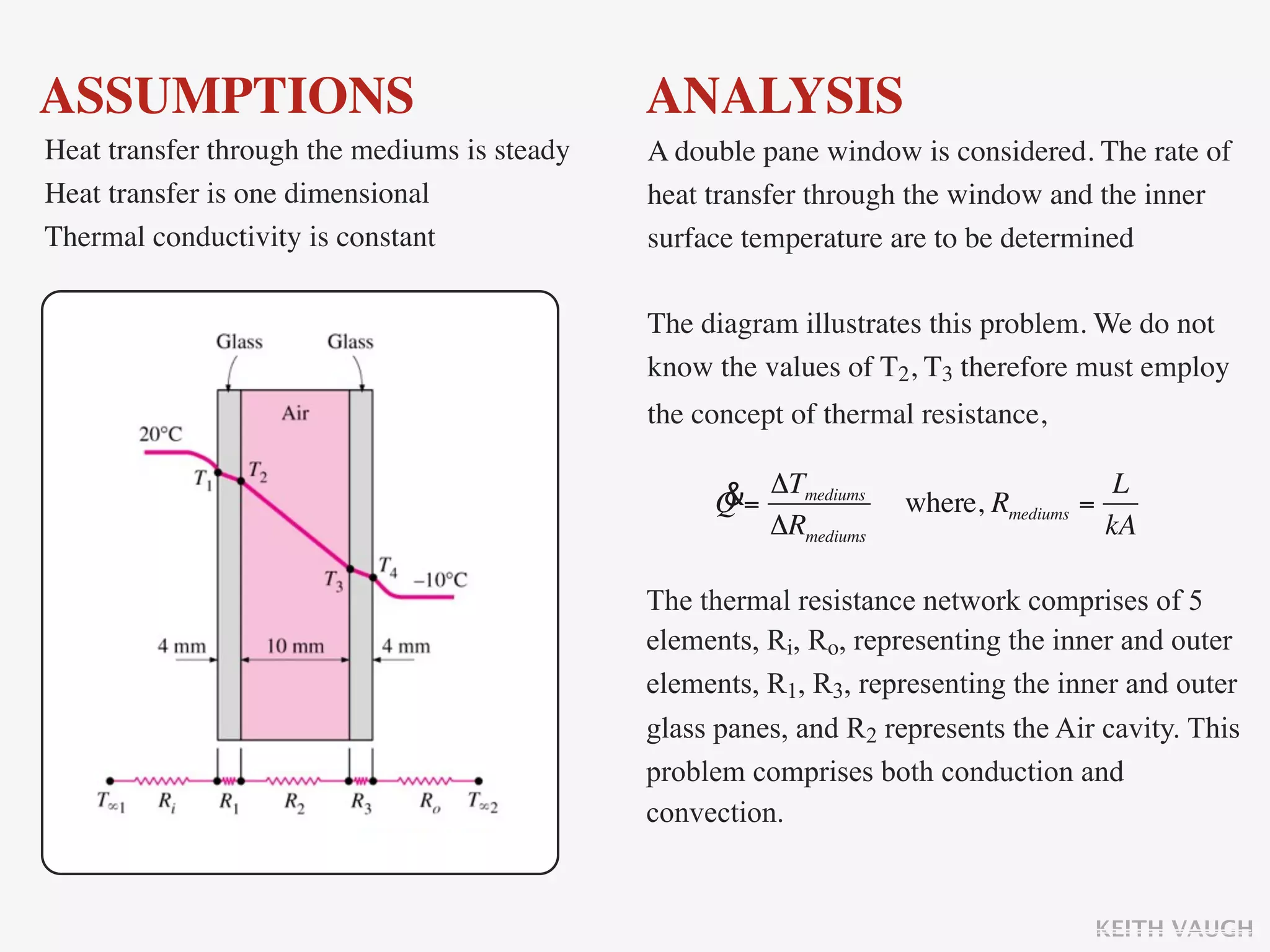 ASSUMPTIONS                                   ANALYSIS
Heat transfer through the mediums is steady   A double pane window is considered. The rate of
Heat transfer is one dimensional              heat transfer through the window and the inner
Thermal conductivity is constant              surface temperature are to be determined

                                              The diagram illustrates this problem. We do not
                                              know the values of T2, T3 therefore must employ
                                              the concept of thermal resistance,

                                                   &= ΔTmediums                          L
                                                   Q                where, Rmediums   =
                                                      ΔRmediums                         kA

                                              The thermal resistance network comprises of 5
                                              elements, Ri, Ro, representing the inner and outer
                                              elements, R1, R3, representing the inner and outer
                                              glass panes, and R2 represents the Air cavity. This
                                              problem comprises both conduction and
                                              convection.


                                                                                       KEITH VAUGH
 