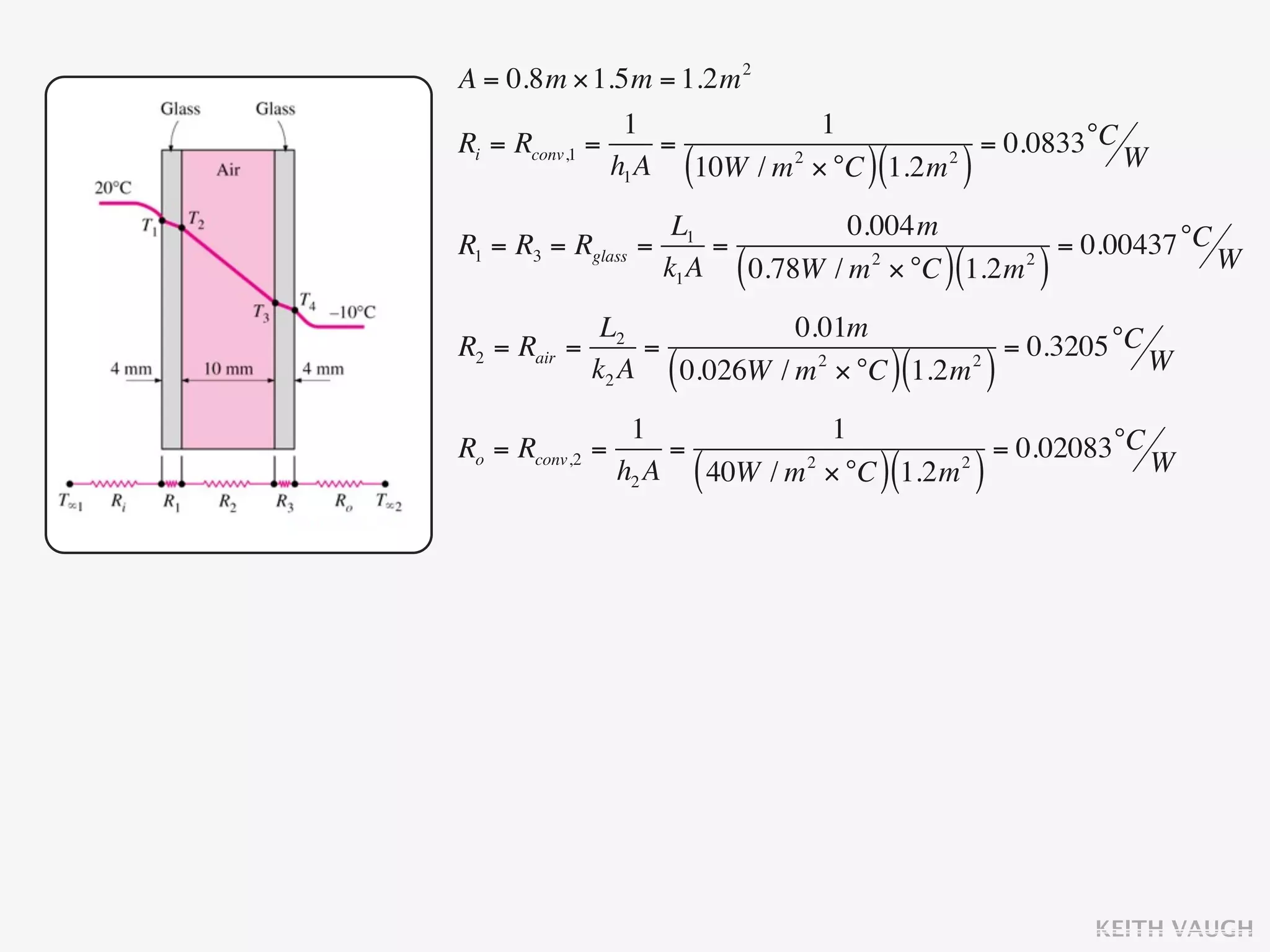 A = 0.8m × 1.5m = 1.2m 2
                1            1
Ri = Rconv,1 =     =                    = 0.0833 °C W
                         ( 2
                                    )(
               h1 A 10W / m × °C 1.2m 2
                                               )
                      L1            0.004m
R1 = R3 = Rglass   =      =                         = 0.00437 °C W
                     k1 A    (                )(
                            0.78W / m 2 × °C 1.2m 2        )
             L2             0.01m
R2 = Rair =      =                        = 0.3205 °C W
            k2 A     (        2
                   0.026W / m × °C 1.2m 2
                                         )(            )
                  1               1
Ro = Rconv,2   =      =                       = 0.02083 °C W
                 h2 A    (           )(
                        40W / m 2 × °C 1.2m 2      )




                                                               KEITH VAUGH
 