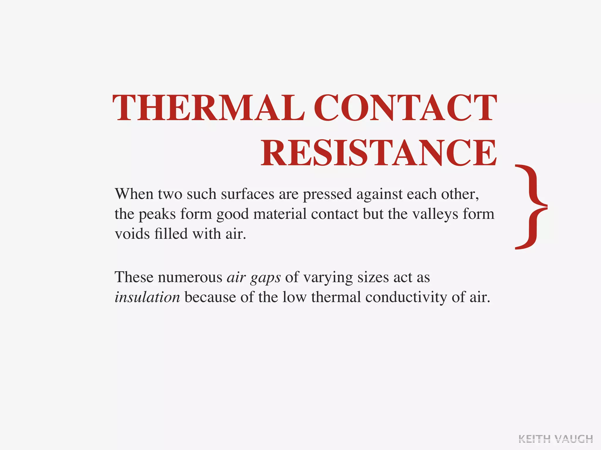 THERMAL CONTACT
     RESISTANCE
When two such surfaces are pressed against each other,
the peaks form good material contact but the valleys form
voids ﬁlled with air.                                        }
These numerous air gaps of varying sizes act as
insulation because of the low thermal conductivity of air.




                                                             KEITH VAUGH
 