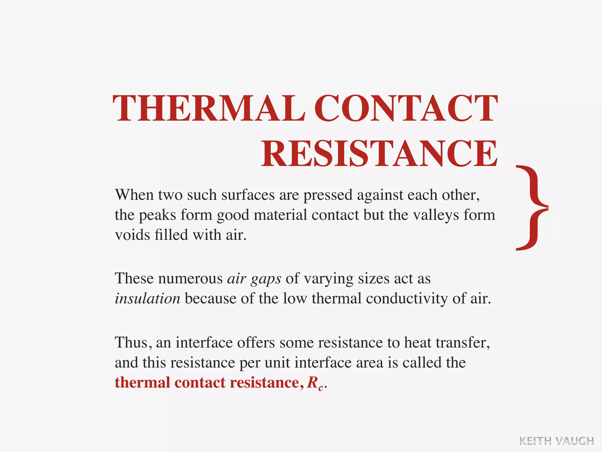 THERMAL CONTACT
     RESISTANCE
When two such surfaces are pressed against each other,
the peaks form good material contact but the valleys form
voids ﬁlled with air.                                         }
These numerous air gaps of varying sizes act as
insulation because of the low thermal conductivity of air.

Thus, an interface offers some resistance to heat transfer,
and this resistance per unit interface area is called the
thermal contact resistance, Rc.


                                                              KEITH VAUGH
 