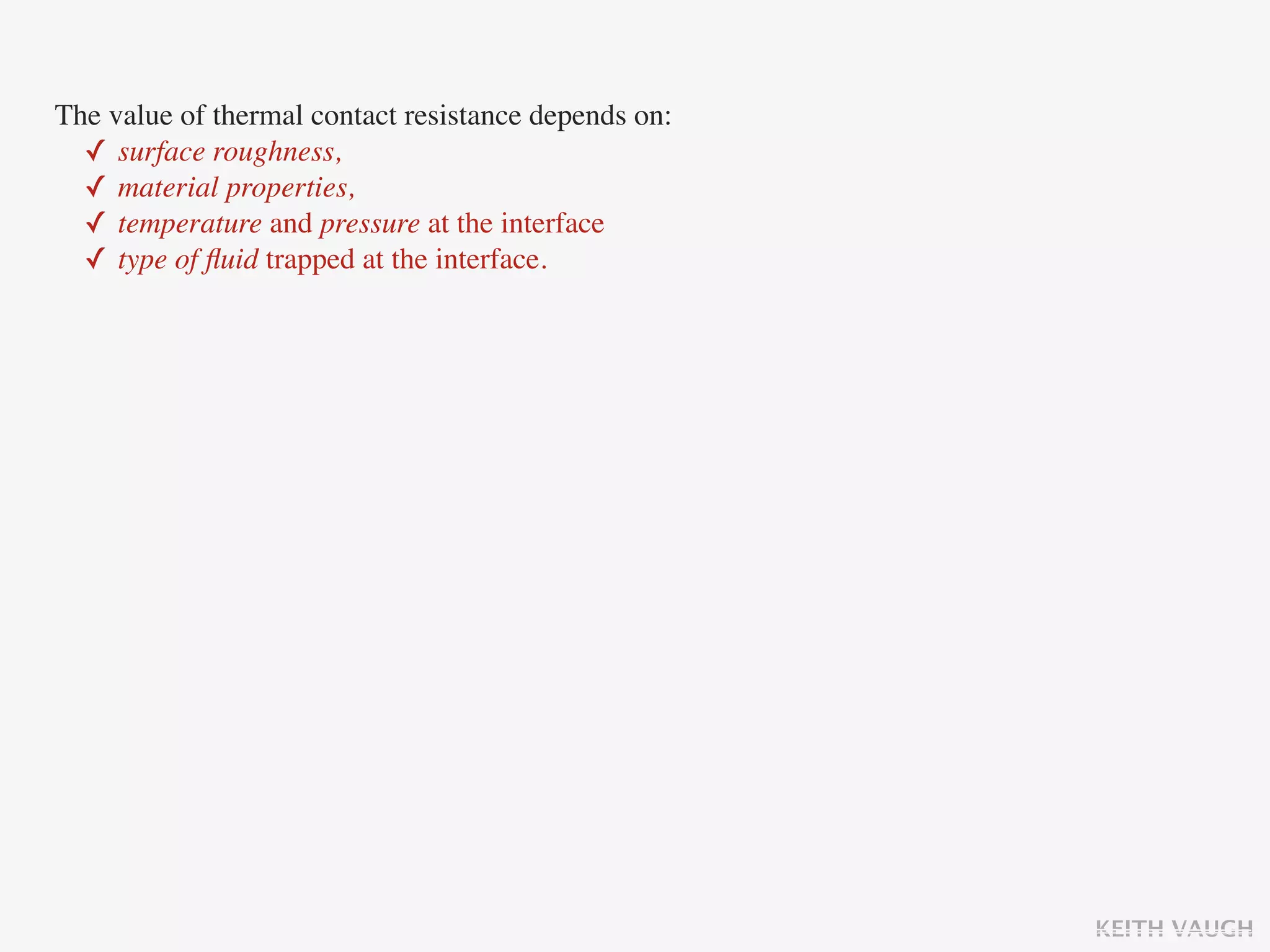 The value of thermal contact resistance depends on:
  ✓ surface roughness,
  ✓ material properties,
  ✓ temperature and pressure at the interface
  ✓ type of ﬂuid trapped at the interface.




                                                      KEITH VAUGH
 