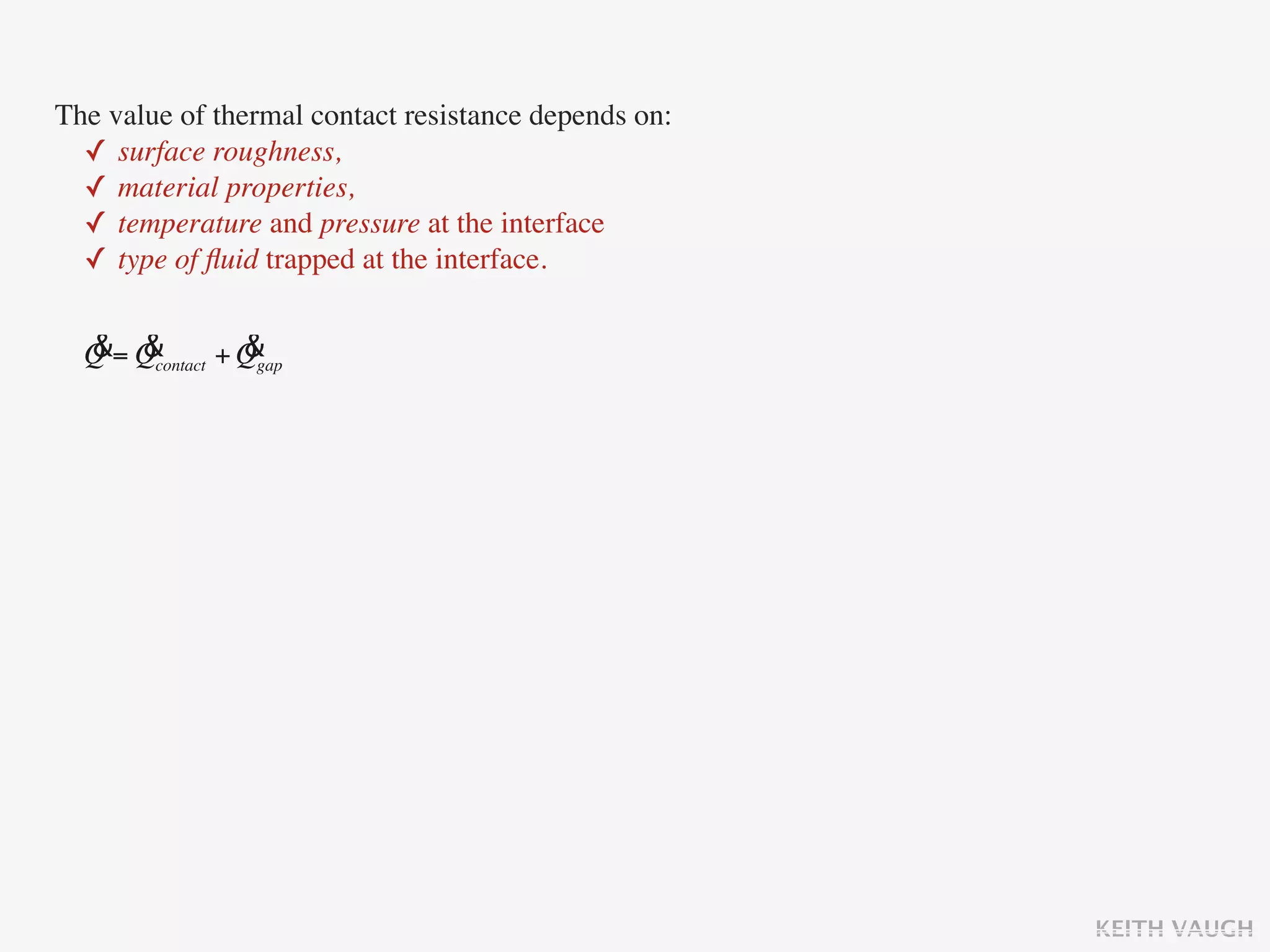 The value of thermal contact resistance depends on:
  ✓ surface roughness,
  ✓ material properties,
  ✓ temperature and pressure at the interface
  ✓ type of ﬂuid trapped at the interface.

  & &            &
  Q = Qcontact + Qgap




                                                      KEITH VAUGH
 