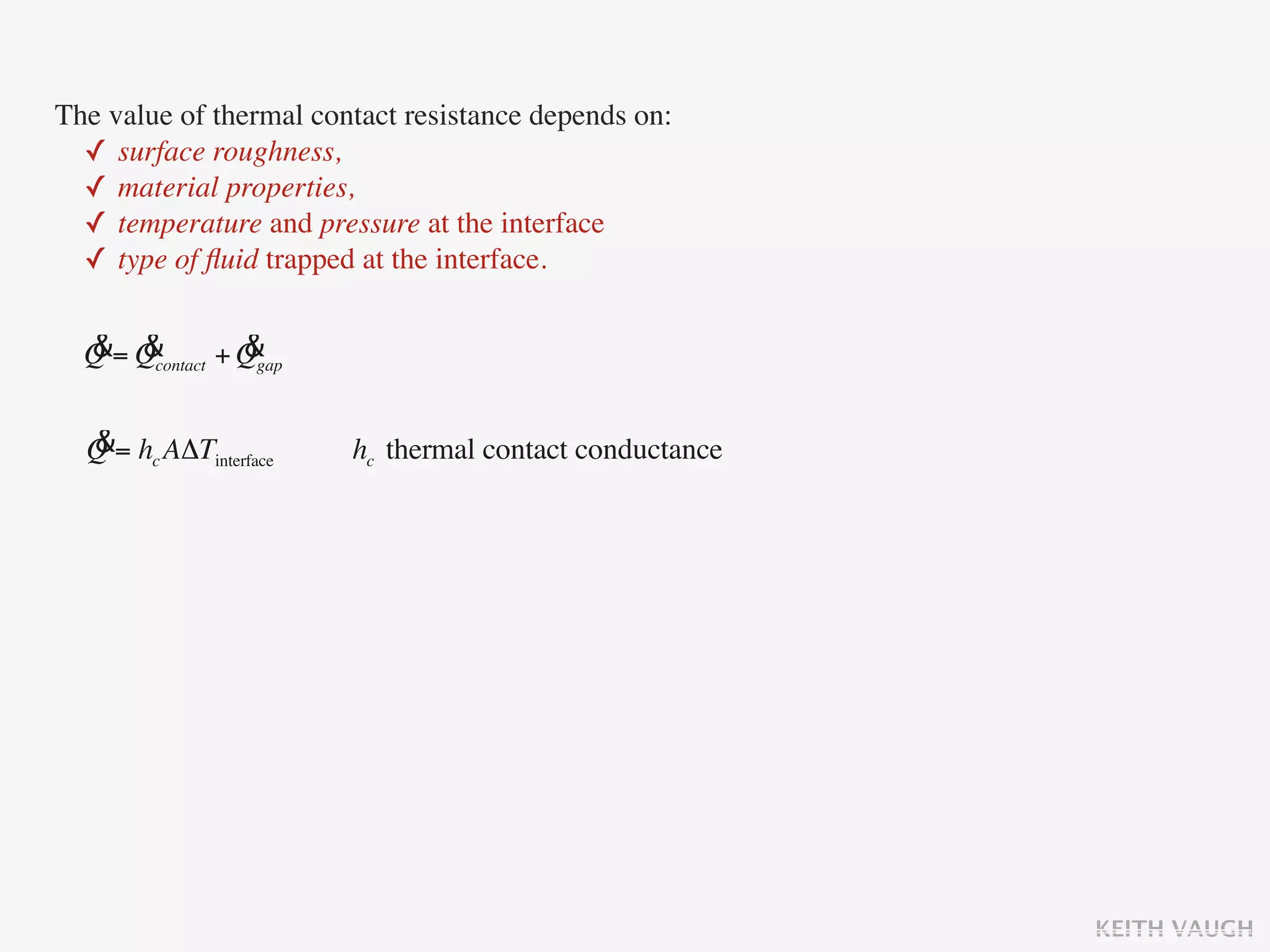 The value of thermal contact resistance depends on:
  ✓ surface roughness,
  ✓ material properties,
  ✓ temperature and pressure at the interface
  ✓ type of ﬂuid trapped at the interface.

  & &            &
  Q = Qcontact + Qgap

  &
  Q = hc AΔTinterface   hc thermal contact conductance




                                                         KEITH VAUGH
 