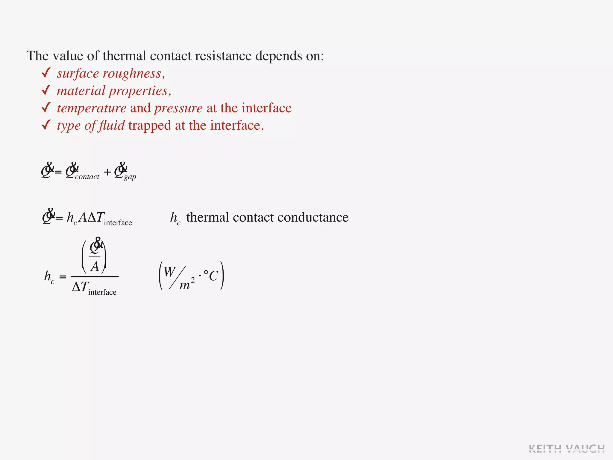 The value of thermal contact resistance depends on:
  ✓ surface roughness,
  ✓ material properties,
  ✓ temperature and pressure at the interface
  ✓ type of ﬂuid trapped at the interface.

  & &            &
  Q = Qcontact + Qgap

  &
  Q = hc AΔTinterface    hc thermal contact conductance
            &
         ⎛ Q ⎞
         ⎜ A ⎟
         ⎝ ⎠
   hc =
        ΔTinterface     (W m ⋅°C )
                            2




                                                          KEITH VAUGH
 