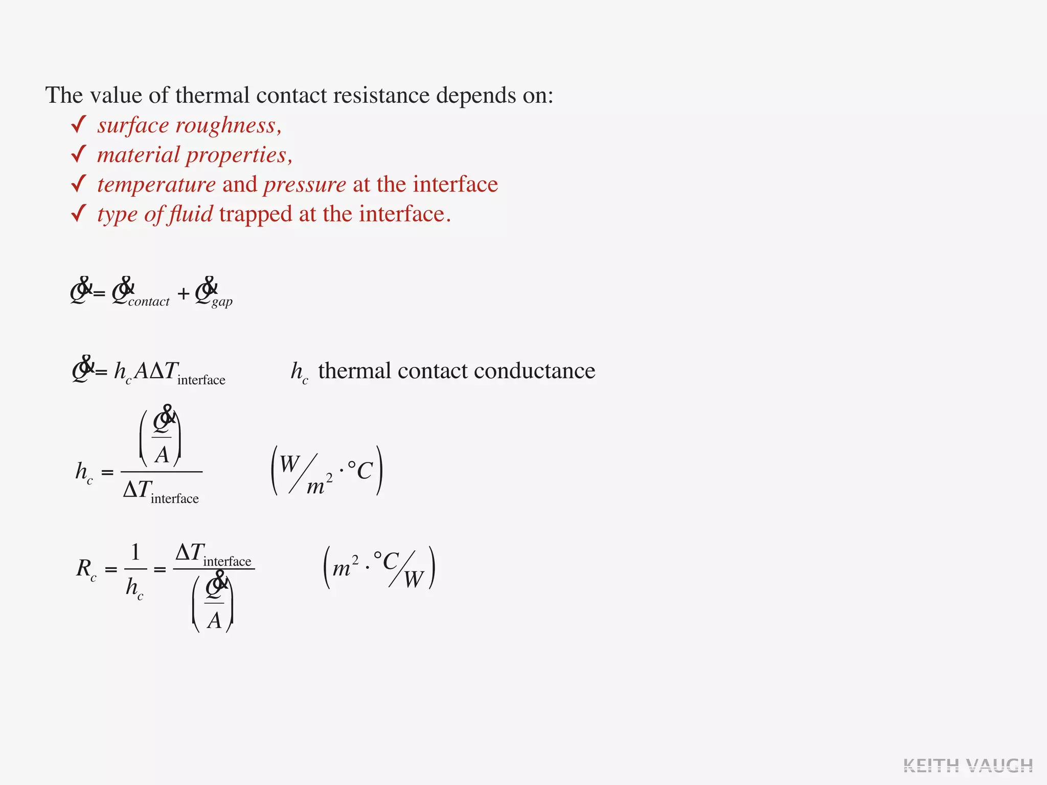 The value of thermal contact resistance depends on:
  ✓ surface roughness,
  ✓ material properties,
  ✓ temperature and pressure at the interface
  ✓ type of ﬂuid trapped at the interface.

  & &            &
  Q = Qcontact + Qgap

  &
  Q = hc AΔTinterface    hc thermal contact conductance
            &
         ⎛ Q ⎞
         ⎜ A ⎟
         ⎝ ⎠
   hc =
        ΔTinterface     (W m ⋅°C )
                            2




       1 ΔTinterface
   Rc = =
       hc    &
          ⎛ Q ⎞
                            ( m ⋅ °C W )
                                2


          ⎜ A ⎟
          ⎝ ⎠




                                                          KEITH VAUGH
 