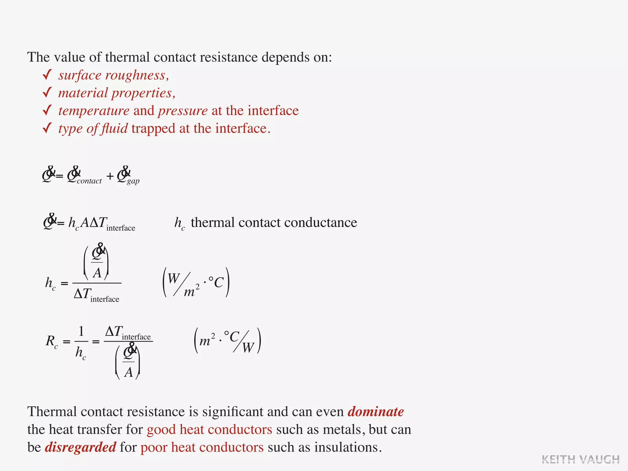 The value of thermal contact resistance depends on:
  ✓ surface roughness,
  ✓ material properties,
  ✓ temperature and pressure at the interface
  ✓ type of ﬂuid trapped at the interface.

  & &            &
  Q = Qcontact + Qgap

  &
  Q = hc AΔTinterface    hc thermal contact conductance
            &
         ⎛ Q ⎞
         ⎜ A ⎟
         ⎝ ⎠
   hc =
        ΔTinterface     (W m ⋅°C )
                            2




       1 ΔTinterface
   Rc = =
       hc    &
          ⎛ Q ⎞
                            ( m ⋅ °C W )
                                2


          ⎜ A ⎟
          ⎝ ⎠

Thermal contact resistance is signiﬁcant and can even dominate
the heat transfer for good heat conductors such as metals, but can
be disregarded for poor heat conductors such as insulations.
                                                                     KEITH VAUGH
 