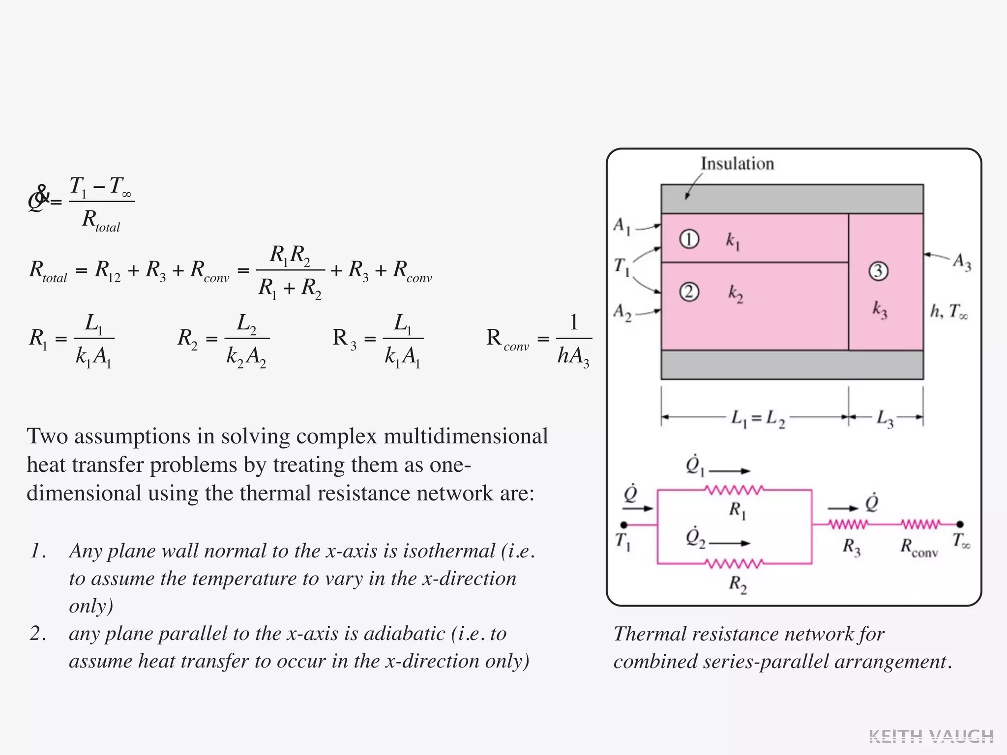 &= T1 − T∞
Q
    Rtotal
                               R1 R2
Rtotal = R12 + R3 + Rconv   =         + R3 + Rconv
                              R1 + R2
      L1                L2                  L1                    1
R1 =              R2 =                R3 =            R conv   =
     k1 A1             k2 A2               k1 A1                 hA3


Two assumptions in solving complex multidimensional
heat transfer problems by treating them as one-
dimensional using the thermal resistance network are:

1.   Any plane wall normal to the x-axis is isothermal (i.e.
     to assume the temperature to vary in the x-direction
     only)
2.   any plane parallel to the x-axis is adiabatic (i.e. to            Thermal resistance network for
     assume heat transfer to occur in the x-direction only)            combined series-parallel arrangement.


                                                                                                  KEITH VAUGH
 