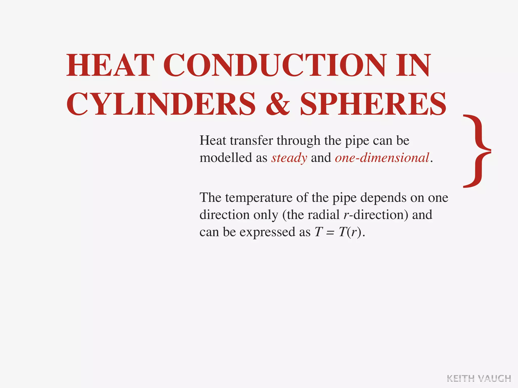 HEAT CONDUCTION IN
CYLINDERS & SPHERES
      Heat transfer through the pipe can be
      modelled as steady and one-dimensional.

      The temperature of the pipe depends on one
                                                    }
      direction only (the radial r-direction) and
      can be expressed as T = T(r).




                                                KEITH VAUGH
 