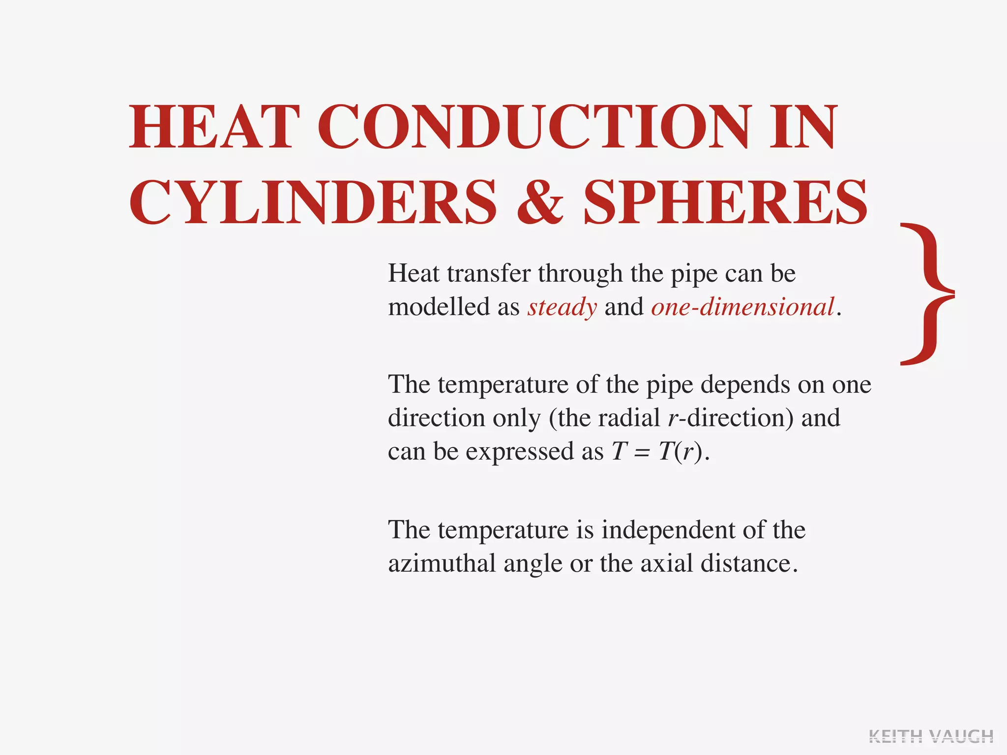 HEAT CONDUCTION IN
CYLINDERS & SPHERES
      Heat transfer through the pipe can be
      modelled as steady and one-dimensional.

      The temperature of the pipe depends on one
                                                    }
      direction only (the radial r-direction) and
      can be expressed as T = T(r).

      The temperature is independent of the
      azimuthal angle or the axial distance.




                                                KEITH VAUGH
 