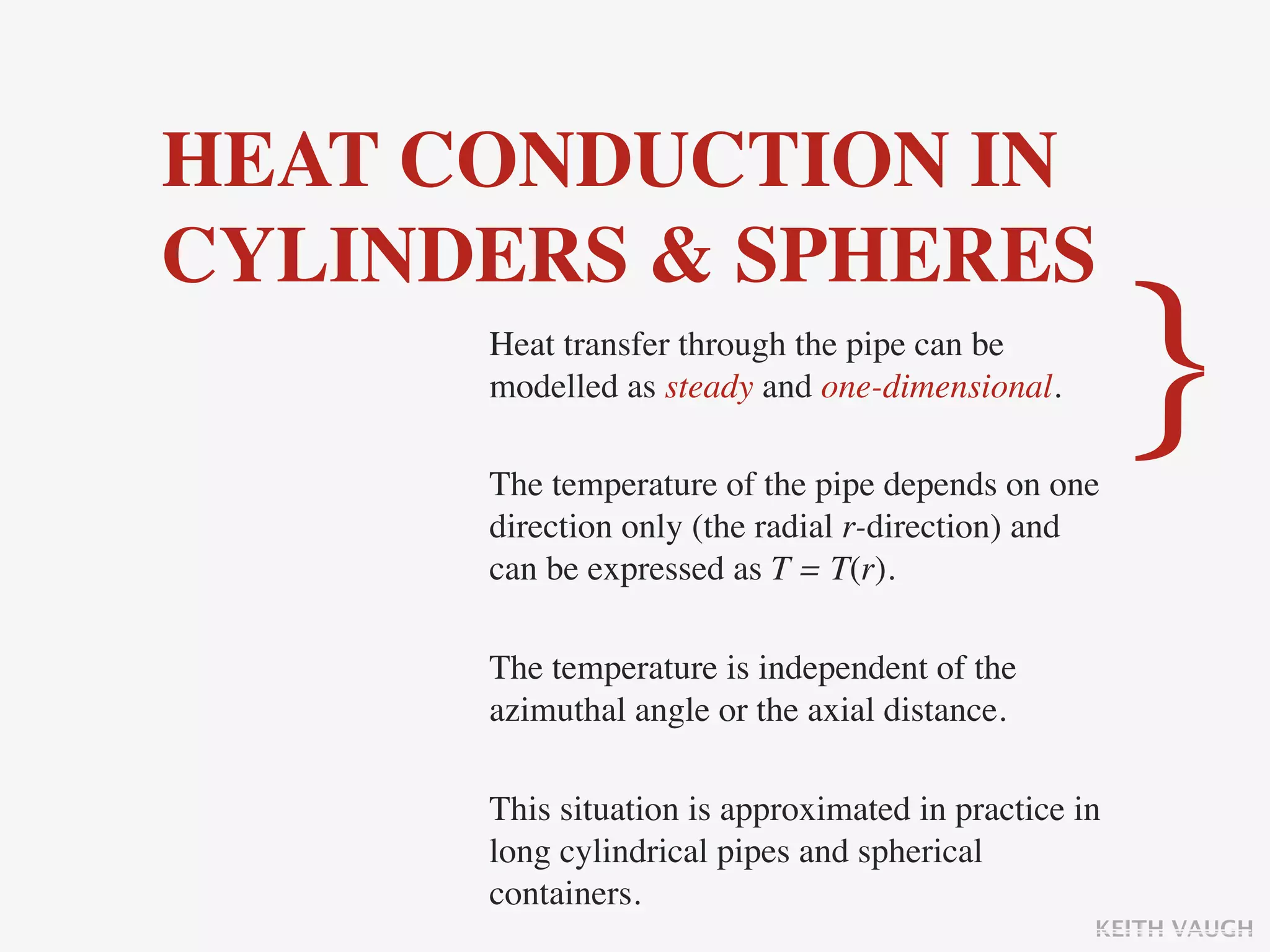 HEAT CONDUCTION IN
CYLINDERS & SPHERES
      Heat transfer through the pipe can be
      modelled as steady and one-dimensional.

      The temperature of the pipe depends on one
                                                      }
      direction only (the radial r-direction) and
      can be expressed as T = T(r).

      The temperature is independent of the
      azimuthal angle or the axial distance.

      This situation is approximated in practice in
      long cylindrical pipes and spherical
      containers.
                                                  KEITH VAUGH
 