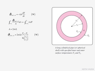 & cyl = −kA dT
 Qcond,                     ( W)
             dr
  r2  &
      Qcond, cyl T2
 ∫r=r1 A dr = − ∫T =T1 k dT
 A = 2π rL

& cyl = 2π Lk T1 − T2
Qcond,                         ( W)
                 ⎛ r2 ⎞
              ln ⎜ ⎟
                 ⎝ r1 ⎠


                                      A long cylindrical pipe (or spherical
                                      shell) with speciﬁed inner and outer
                                      surface temperatures T1 and T2.




                                                                       KEITH VAUGH
 