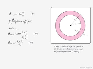& cyl = −kA dT
  Qcond,                        ( W)
              dr
   r2 &
      Qcond, cyl T2
 ∫r=r1 A dr = − ∫T =T1 k dT
 A = 2π rL

& cyl = 2π Lk T1 − T2
Qcond,                               ( W)
                   ⎛ r2 ⎞
                ln ⎜ ⎟
                   ⎝ r1 ⎠
 & cyl = T1 − T2
Qcond,                        ( W)
           Rcyl
                                            A long cylindrical pipe (or spherical
                                            shell) with speciﬁed inner and outer
                                            surface temperatures T1 and T2.




                                                                             KEITH VAUGH
 