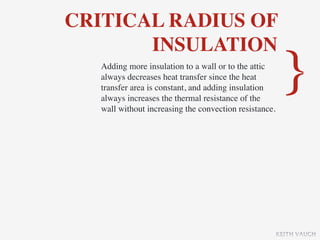 CRITICAL RADIUS OF
       INSULATION
   Adding more insulation to a wall or to the attic
   always decreases heat transfer since the heat
   transfer area is constant, and adding insulation
   always increases the thermal resistance of the
   wall without increasing the convection resistance.
                                                         }

                                                        KEITH VAUGH
 