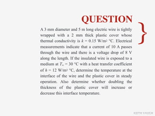 QUESTION
A 3 mm diameter and 5 m long electric wire is tightly
wrapped with a 2 mm thick plastic cover whose
thermal conductivity is k = 0.15 W/m2 °C. Electrical
measurements indicate that a current of 10 A passes
                                                           }
through the wire and there is a voltage drop of 8 V
along the length. If the insulated wire is exposed to a
medium at T∞ = 30 °C with a heat transfer coefficient
of h = 12 W/m2 °C, determine the temperature at the
interface of the wire and the plastic cover in steady
operation. Also determine whether doubling the
thickness of the plastic cover will increase or
decrease this interface temperature.



                                                          KEITH VAUGH
 