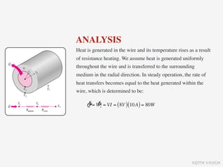 ANALYSIS
Heat is generated in the wire and its temperature rises as a result
of resistance heating. We assume heat is generated uniformly
throughout the wire and is transferred to the surrounding
medium in the radial direction. In steady operation, the rate of
heat transfers becomes equal to the heat generated within the
wire, which is determined to be:

     & &
     Q = We = VI = ( 8V ) (10A ) = 80W




                                                         KEITH VAUGH
 