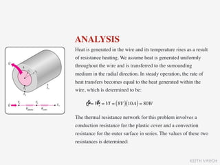 ANALYSIS
Heat is generated in the wire and its temperature rises as a result
of resistance heating. We assume heat is generated uniformly
throughout the wire and is transferred to the surrounding
medium in the radial direction. In steady operation, the rate of
heat transfers becomes equal to the heat generated within the
wire, which is determined to be:

     & &
     Q = We = VI = ( 8V ) (10A ) = 80W

The thermal resistance network for this problem involves a
conduction resistance for the plastic cover and a convection
resistance for the outer surface in series. The values of these two
resistances is determined:


                                                         KEITH VAUGH
 
