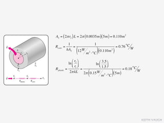 A2 = ( 2π r2 ) L = 2π ( 0.0035m ) ( 5m ) = 0.110m 2
           1                      1
Rconv   =     =                                    = 0.76 °C W
          hA2
                  (
                12 W
                        m   2
                                ⋅°C ) (
                                        0.110m )
                                             2




                ⎛ r2 ⎞      ⎛ 3.5 ⎞
             ln ⎜ ⎟      ln ⎜
                ⎝ r1 ⎠      ⎝ 1.5 ⎟
                                     ⎠
Rplastic   =             =                     = 0.18 °C W
                         (
              2π kL 2π 0.15 W 2
                                 m ⋅°C
                                        ( 5m ))




                                                                 KEITH VAUGH
 