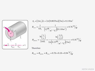 A2 = ( 2π r2 ) L = 2π ( 0.0035m ) ( 5m ) = 0.110m 2
           1                      1
Rconv   =     =                                    = 0.76 °C W
          hA2
                  (
                12 W
                        m   2
                                ⋅°C ) (
                                        0.110m )
                                             2




                ⎛ r2 ⎞      ⎛ 3.5 ⎞
             ln ⎜ ⎟      ln ⎜
                ⎝ r1 ⎠      ⎝ 1.5 ⎟
                                     ⎠
Rplastic   =             =                     = 0.18 °C W
                         (
              2π kL 2π 0.15 W 2
                                 m ⋅°C
                                        ( 5m ))
Therefore

RTotal = Rplastic + RConv = 0.76 + 0.18 = 0.94 °C W




                                                                 KEITH VAUGH
 