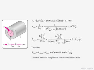 A2 = ( 2π r2 ) L = 2π ( 0.0035m ) ( 5m ) = 0.110m 2
           1                      1
Rconv   =     =                                    = 0.76 °C W
          hA2
                  (
                12 W
                        m   2
                                ⋅°C ) (
                                        0.110m )
                                             2




                ⎛ r2 ⎞      ⎛ 3.5 ⎞
             ln ⎜ ⎟      ln ⎜
                ⎝ r1 ⎠      ⎝ 1.5 ⎟
                                     ⎠
Rplastic   =             =                     = 0.18 °C W
                         (
              2π kL 2π 0.15 W 2
                                 m ⋅°C
                                        ( 5m ))
Therefore

RTotal = Rplastic + RConv = 0.76 + 0.18 = 0.94 °C W

Then the interface temperature can be determined from



                                                                 KEITH VAUGH
 
