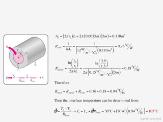 A2 = ( 2π r2 ) L = 2π ( 0.0035m ) ( 5m ) = 0.110m 2
           1                      1
Rconv   =     =                                    = 0.76 °C W
          hA2
                  (
                12 W
                        m   2
                                ⋅°C ) (
                                        0.110m )
                                             2




                ⎛ r2 ⎞      ⎛ 3.5 ⎞
             ln ⎜ ⎟      ln ⎜
                ⎝ r1 ⎠      ⎝ 1.5 ⎟
                                     ⎠
Rplastic   =             =                     = 0.18 °C W
                         (
              2π kL 2π 0.15 W 2
                                 m ⋅°C
                                        ( 5m ))
Therefore

RTotal = Rplastic + RConv = 0.76 + 0.18 = 0.94 °C W

Then the interface temperature can be determined from

&= T1 − T∞ → T1 = T∞ + QRTotal = 30°C + ( 80W ) 0.94 °C
Q                      &                                  (       )
    RTotal                                              W = 105°C
                                                                 KEITH VAUGH
 