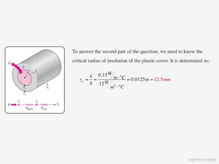 To answer the second part of the question, we need to know the
critical radius of insulation of the plastic cover. It is determined as;


        k 0.15 W m ⋅°C
   rcr = =             = 0.0125m = 12.5mm
        h 12 W 2
                m ⋅°C




                                                             KEITH VAUGH
 