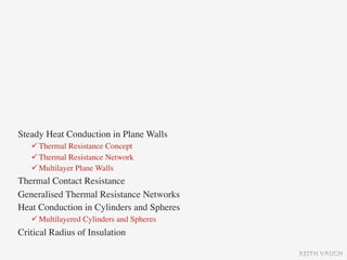 Steady Heat Conduction in Plane Walls
    Thermal Resistance Concept
    Thermal Resistance Network
    Multilayer Plane Walls
Thermal Contact Resistance
Generalised Thermal Resistance Networks
Heat Conduction in Cylinders and Spheres
    Multilayered Cylinders and Spheres
Critical Radius of Insulation

                                           KEITH VAUGH
 