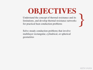 OBJECTIVES
Understand the concept of thermal resistance and its
limitations, and develop thermal resistance networks
for practical heat conduction problems

Solve steady conduction problems that involve
                                                       }
multilayer rectangular, cylindrical, or spherical
geometries




                                                       KEITH VAUGH
 