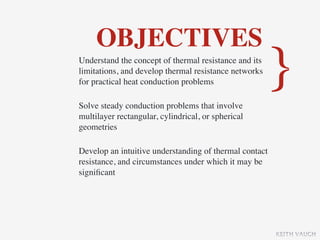 OBJECTIVES
Understand the concept of thermal resistance and its
limitations, and develop thermal resistance networks
for practical heat conduction problems

Solve steady conduction problems that involve
                                                        }
multilayer rectangular, cylindrical, or spherical
geometries

Develop an intuitive understanding of thermal contact
resistance, and circumstances under which it may be
signiﬁcant




                                                        KEITH VAUGH
 